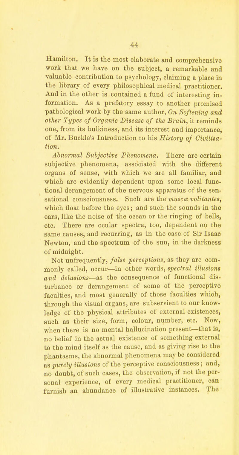 Hamilton. It is the most elaborate and comprehensive work that we have on the subject, a remarkable and valuable contribution to psychology, claiming a place in the library of every philosophical medical practitioner. And in the other is contained a fund of interesting in- formation. As a prefatory essay to another promised pathological work by the same author, On Softening and other Types of Organic Disease of the Brain, it reminds one, from its bulldness, and its interest and importance, of Mr, Buckle's Introduction to his History of Civilisa- tion. Abnormal Subjective Phenomena. There are certain subjective phenomena, associated with the different organs of sense, with which we are all familiar, and which are evidently dependent upon some local func- tional derangement of the nervous apparatus of the sen- sational consciousness. Such are the miiscce voUtantes, which float before the eyes; and such the sounds in the ears, like the noise of the ocean or the ringing of bells, etc. There are ocular spectra, too, dependent on the same causes, and recurring, as in the case of Sir Isaac Newton, and the spectrum of the sun, in the darkness of midnight. Not unfrequently, false perceptions, as they are com- monly called, occur—in other words, spectral illusions and delusions—as the consequence of functional dis- turbance or derangement of some of the perceptive faculties, and most generally of those faculties which, through the visual organs, are subservient to our know- ledge of the physical attributes of external existences, such as their size, form, colour, number, etc. Now, when there is no mental hallucination present—that is, no belief in the actual existence of something external to the mind itself as the cause, and as giving rise to the phantasms, the abnormal phenomena may be considered as purely illusions of the perceptive consciousness; and, no doubt, of such cases, the observation, if not the per- sonal experience, of every medical practitioner, can furnish an abundance of illustrative instances. The