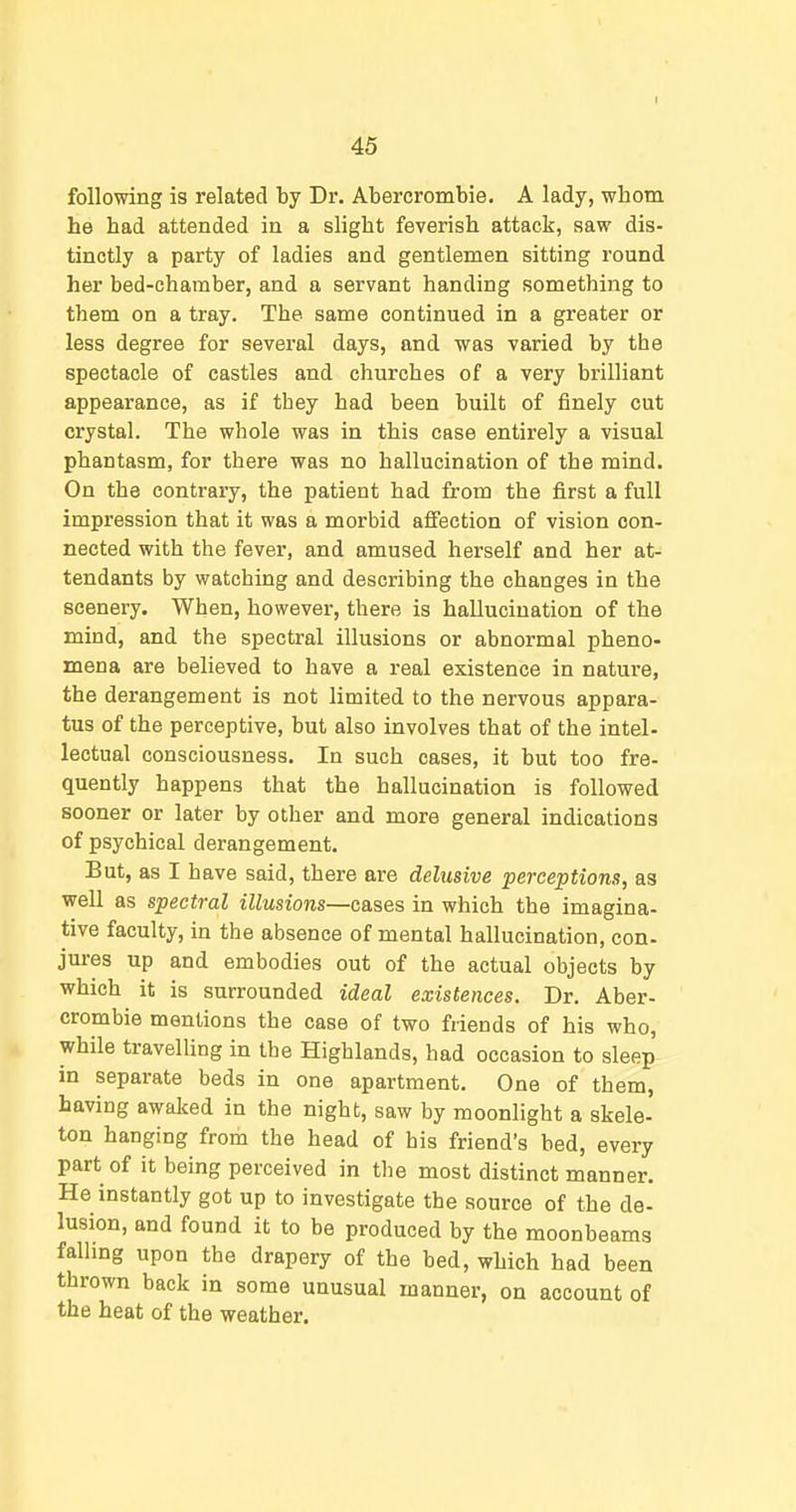 following is related by Dr. Abercrombie. A lady, whom he had attended in a slight feverish attack, saw dis- tinctly a party of ladies and gentlemen sitting round her bed-chamber, and a servant handing something to them on a tray. The same continued in a greater or less degree for several days, and was varied by the spectacle of castles and churches of a very brilliant appearance, as if they had been built of finely cut crystal. The whole was in this case entirely a visual phantasm, for there was no hallucination of the mind. On the contrary, the patient had from the first a full impression that it was a morbid affection of vision con- nected with the fever, and amused herself and her at- tendants by watching and describing the changes in the scenery. When, however, there is hallucination of the mind, and the spectral illusions or abnormal pheno- mena are believed to have a real existence in nature, the derangement is not limited to the nervous appara- tus of the perceptive, but also involves that of the intel- lectual consciousness. In such cases, it but too fre- quently happens that the hallucination is followed sooner or later by other and more general indications of psychical derangement. But, as I have said, there are delusive perceptions, as well as spectral illusions—cases in which the imagina- tive faculty, in the absence of mental hallucination, con- jures up and embodies out of the actual objects by which it is surrounded ideal existences. Dr. Aber- crombie mentions the case of two friends of his who, while travelling in the Highlands, had occasion to sleep in separate beds in one apartment. One of them, having awaked in the night, saw by moonlight a skele- ton hanging from the head of his friend's bed, every part of it being perceived in the most distinct manner. He instantly got up to investigate the source of the de- lusion, and found it to be produced by the moonbeams falhng upon the drapery of the bed, which had been thrown back in some unusual manner, on account of the heat of the weather.