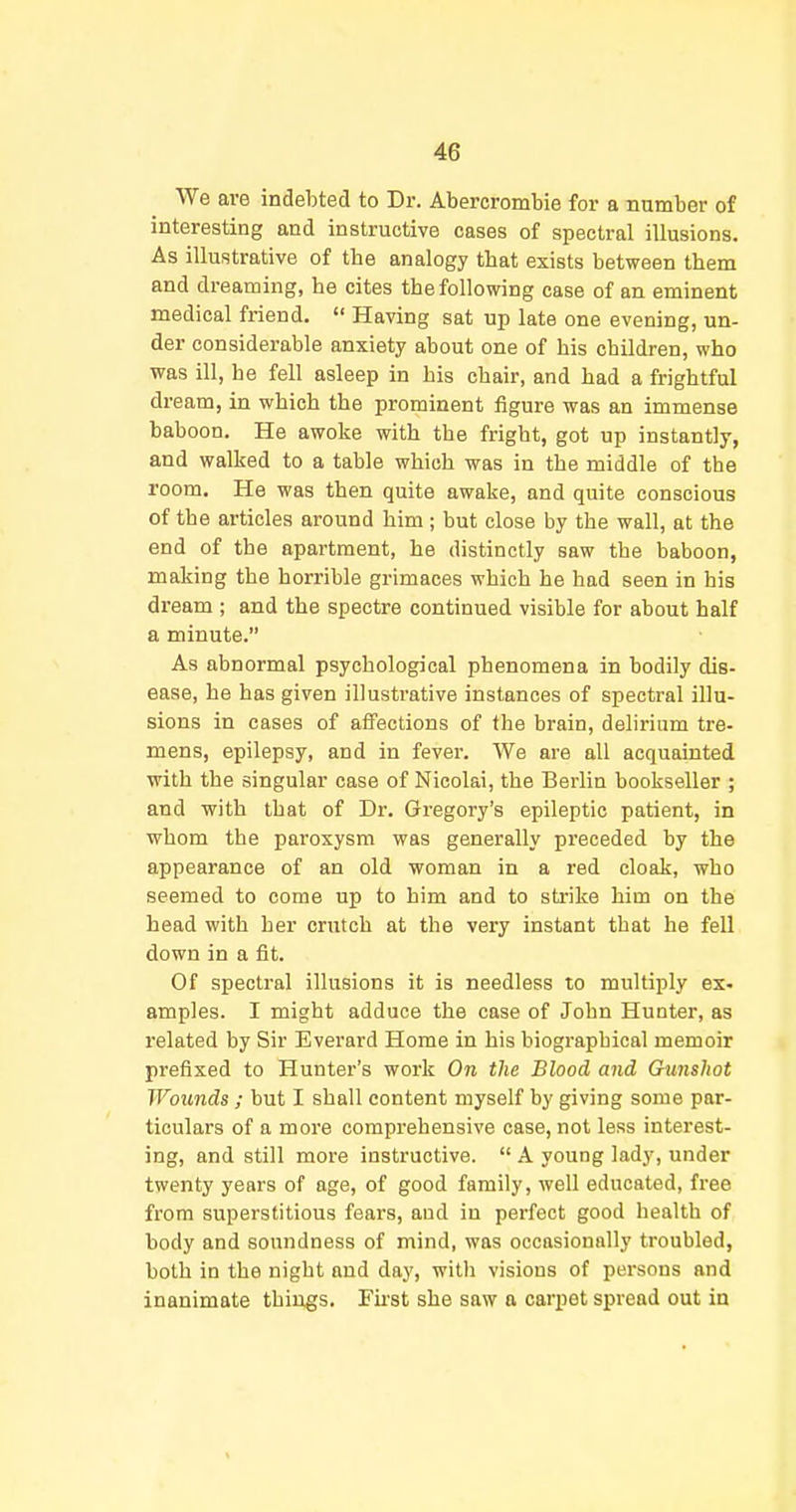 We are indebted to Dr. Abercrombie for a number of interesting and instructive cases of spectral illusions. As illustrative of the analogy that exists between them and dreaming, he cites the following case of an eminent medical friend.  Having sat up late one evening, un- der considerable anxiety about one of his children, who was ill, he fell asleep in his chair, and had a frightful dream, in which the prominent figure was an immense baboon. He awoke with the fright, got up instantly, and walked to a table which was in the middle of the room. He was then quite awake, and quite conscious of the articles around him; but close by the wall, at the end of the apartment, he distinctly saw the baboon, making the horrible grimaces which he had seen in his dream ; and the spectre continued visible for about half a minute. As abnormal psychological phenomena in bodily dis- ease, he has given illustrative instances of spectral illu- sions in cases of aflPections of the brain, delirium tre- mens, epilepsy, and in fever. We are all acquainted with the singular case of Nicolai, the Berlin bookseller ; and with that of Dr. Gregory's epileptic patient, in whom the paroxysm was generally preceded by the appearance of an old woman in a red cloak, who seemed to come up to him and to strike him on the head with her crutch at the very instant that he fell down in a fit. Of spectral illusions it is needless to multiply ex- amples. I might adduce the case of John Hunter, as related by Sir Everard Home in his biographical memoir prefixed to Hunter's work On the Blood and Gunshot Wounds ; but I shall content myself by giving some par- ticulars of a more comprehensive case, not less interest- ing, and still more instructive.  A young lady, under twenty years of age, of good family, well educated, free from superstitious fears, and iu perfect good health of body and soundness of mind, was occasionally troubled, both in the night and day, with visions of persons and inanimate things. Fust she saw a carpet spread out in