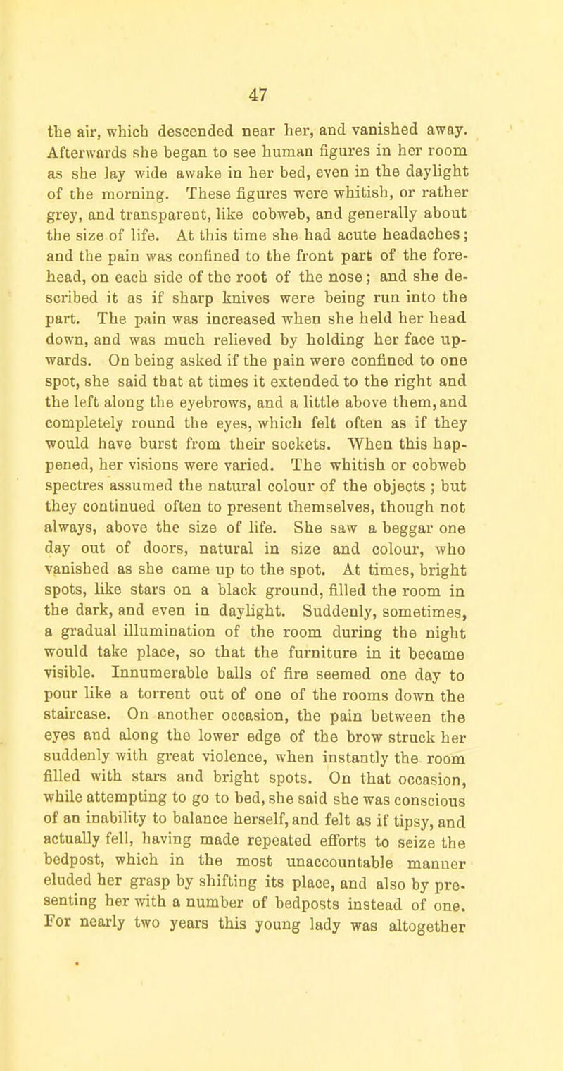 the air, which descended near her, and vanished away. Afterwards she began to see human figures in her room as she lay wide awake in her bed, even in the daylight of the morning. These figures were whitish, or rather grey, and transparent, like cobweb, and generally about the size of life. At this time she had acute headaches; and the pain was confined to the front part of the fore- head, on each side of the root of the nose; and she de- scribed it as if sharp knives were being run into the part. The pain was increased when she held her head down, and was much relieved by holding her face up- wards. On being asked if the pain were confined to one spot, she said that at times it extended to the right and the left along the eyebrows, and a little above them, and completely round the eyes, which felt often as if they would have burst from their sockets. When this hap- pened, her visions were varied. The whitish or cobweb spectres assumed the natural colour of the objects ; but they continued often to present themselves, though not always, above the size of life. She saw a beggar one day out of doors, natural in size and colour, who vanished as she came up to the spot. At times, bright spots, like stars on a black ground, filled the room in the dark, and even in daylight. Suddenly, sometimes, a gradual illumination of the room during the night would take place, so that the furniture in it became visible. Innumerable balls of fire seemed one day to pour like a torrent out of one of the rooms down the staircase. On another occasion, the pain between the eyes and along the lower edge of the brow struck her suddenly with great violence, when instantly the room filled with stars and bright spots. On that occasion, while attempting to go to bed, she said she was conscious of an inability to balance herself, and felt as if tipsy, and actually fell, having made repeated efibrts to seize the bedpost, which in the most unaccountable manner eluded her grasp by shifting its place, and also by pre- senting her with a number of bedposts instead of one. For nearly two years this young lady was altogether