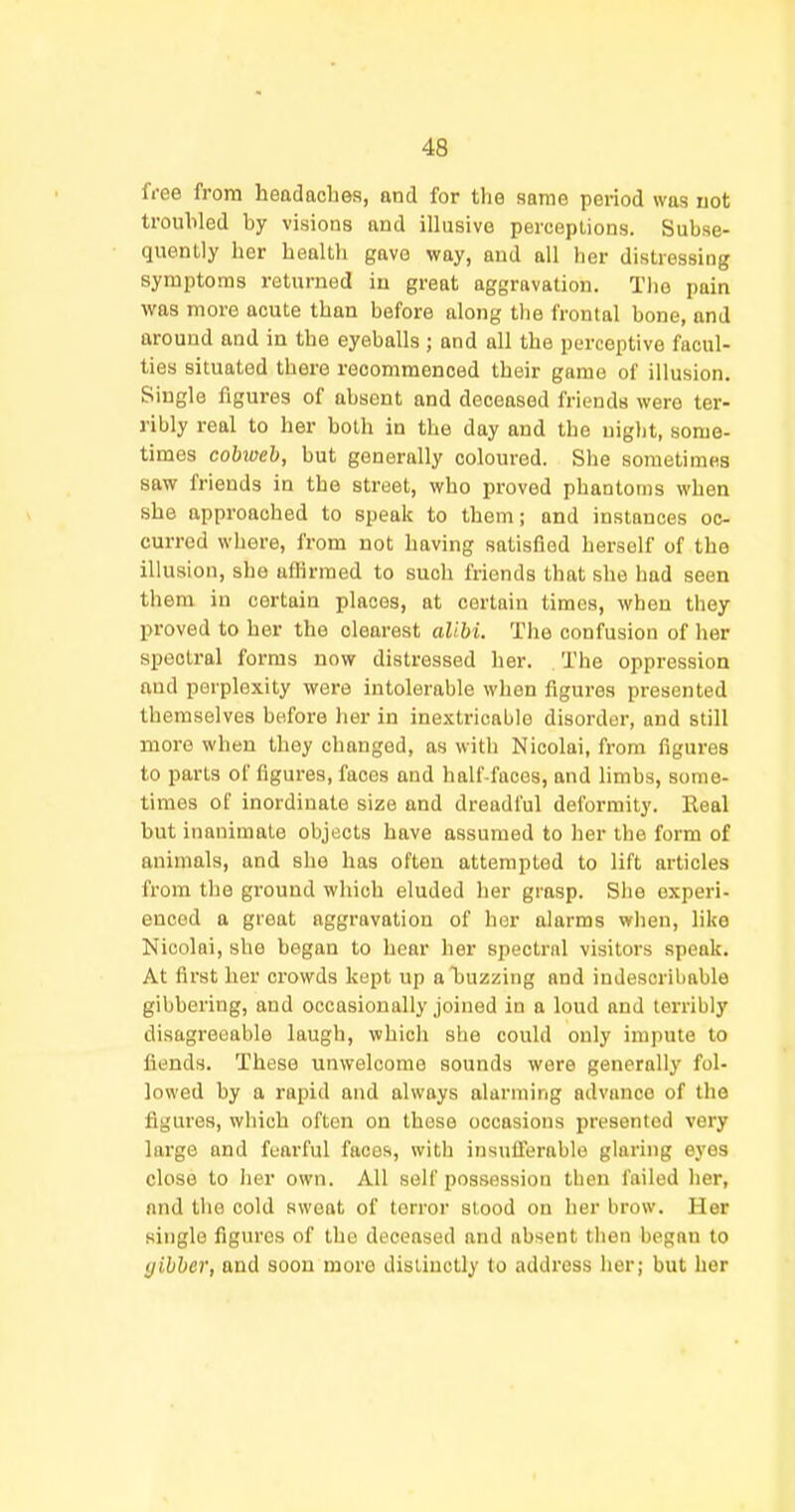 free from headaches, and for the same period was not troubled by visions and illusive perceptions. Subse- quently her health gave way, and all her distressing symptoms returned in great aggravation. The pain was more acute than before along the frontal bone, and around and in the eyeballs ; and all the perceptive facul- ties situated there recommenced their game of illusion. Single figures of absent and deceased friends were ter- ribly real to her both in the day and the uiglit, some- times cobweb, but generally coloured. She sometimes saw friends in the street, who proved phantoms when she approached to speak to them; and instances oc- curred where, from not having satisfied herself of the illusion, she aflirmed to such friends that she had seen them in certain places, at certain times, when they proved to her the clearest alibi. The confusion of her spectral forms now distressed her. The oppression and perplexity were intolerable when figures presented themselves before her in inextricable disorder, and still more when they changed, as with Nicolai, from figures to parts of figures, faces and half faces, and limbs, some- times of inordinate size and dreadful deformity. Real but inanimate objects have assumed to her the form of animals, and she has often attempted to lift articles from the ground which eluded her grasp. She experi- enced a great aggravation of her alarms when, like Nicolai, she began to hear her spectral visitors speak. At first her ci'owds kept up a buzzing and indescribable gibbering, and occasionally joined in a loud and terribly disagreeable laugh, which she could only impute to fiends. These unwelcome sounds were generally fol- lowed by a rapid and always alarming advance of the figures, which often on these occasions presented very large and fearful faces, with insulTerable glaring eyes close to lier own. All self possession theu failed her, nnd the cold sweat of terror stood on her brow. Her single figures of the deceased and absent then began to gibber, and soon more distinctly to address her; but her