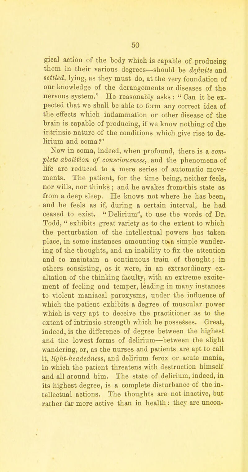 gical action of the body which is capable of producing them in their vai'ious degrees—should be definite and settled, lying, as they must do, at the very foundation of our knowledge of the derangements or diseases of the nervous system. He reasonably asks :  Can it be ex- pected that we shall be able to form any correct idea of the effects which inflammation or other disease of the brain is capable of producing, if we know nothing of the intrinsic nature of the conditions which give rise to de- lirium and coma? Now in coma, indeed, when profound, there is a com- plete abolition of consciousness, and the phenomena of life are reduced to a mere series of automatic move- ments. The patient, for the time being, neither feels, nor wills, nor thinks ; and he awakes from'this state as from a deep sleep. He knows not where he has been, and he feels as if, during a certain interval, he had ceased to exist. Delirium, to use the words of Dr. Todd,  exhibits great variety as to the extent to which the perturbation of the intellectual powers has taken place, in some instances amounting to«a simple wander- ing of the thoughts, and an inability to fix the attention and to maintain a continuous train of thought; in others consisting, as it were, in an extraordinary ex- altation of the thinking faculty, with an extreme excite- ment of feeling and temper, leading in many instances to violent maniacal paroxysms, under the influence of which the patient exhibits a degree of muscular power which is very apt to deceive the practitioner as to the extent of intrinsic strength which he possesses. Great, indeed, is the difference of degree between the highest and the lowest forms of delirium—between the slight wandering, or, as the nurses and patients are apt to call it, light-headedness, and deUrium ferox or acute mania, in which the patient threatens with destruction himself and all around him. The state of delirium, indeed, in its highest degree, is a complete disturbance of the in- tellectual actions. The thoughts are not inactive, but rather far more active than in health: they are uncon-