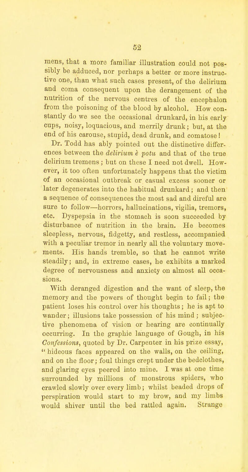 mens, that a more familiar illustration could not pos- sibly be adduced, nor perhaps a better or more instruc- tive one, than what such cases present, of the delirium and coma consequent upon the derangement of the nutrition of the nervous centres of the encephalon from the poisoning of the blood by alcohol. How con- stantly do we see the occasional drunkard, in his early cups, noisy, loquacious, and merrily drunk; but, at the end of his carouse, stupid, dead drunk, and comatose ! Dr. Todd has ably pointed out the distinctive differ- ences between the deliriuvi e potu and that of the true delirium tremens ; but on these I need not dwell. How- ever, it too often unfortunately happens that the victim of an occasional outbreak or casual excess sooner or later degenerates into the habitual drunkard; and then a sequence of consequences the most sad and direful are sure to follow—horrors, hallucinations, vigilia, tremors, etc. Dyspepsia in the stomach is soon succeeded by disturbance of nutrition in the brain. He becomes sleepless, nervous, fidgetty, and restless, accompanied with a peculiar tremor in nearly all the voluntary move- ments. His hands tremble, so that he cannot write steadily; and, in extreme cases, he exhibits a marked degree of nervousness and anxiety on almost all occa- sions. With deranged digestion and the want of sleep, the memory and the powers of thought begin to fail; the patient loses his control over his thoughts; he is apt to wander; illusions take possession of his mind; subjec- tive phenomena of vision or hearing are continually occurring. In the graphic language of Gough, in his Confessions, quoted by Dr. Carpenter in bis prize essay,  hideous faces appeared on the walls, on the ceiling, and on the floor; foul things crept under the bedclothes, and glaring eyes peered into mine. I was at one time surrounded by millions of monstrous spiders, who crawled slowly over every limb; whilst beaded drops of perspiration would start to my brow, and my limbs would shiver until the bed rattled again. Strange