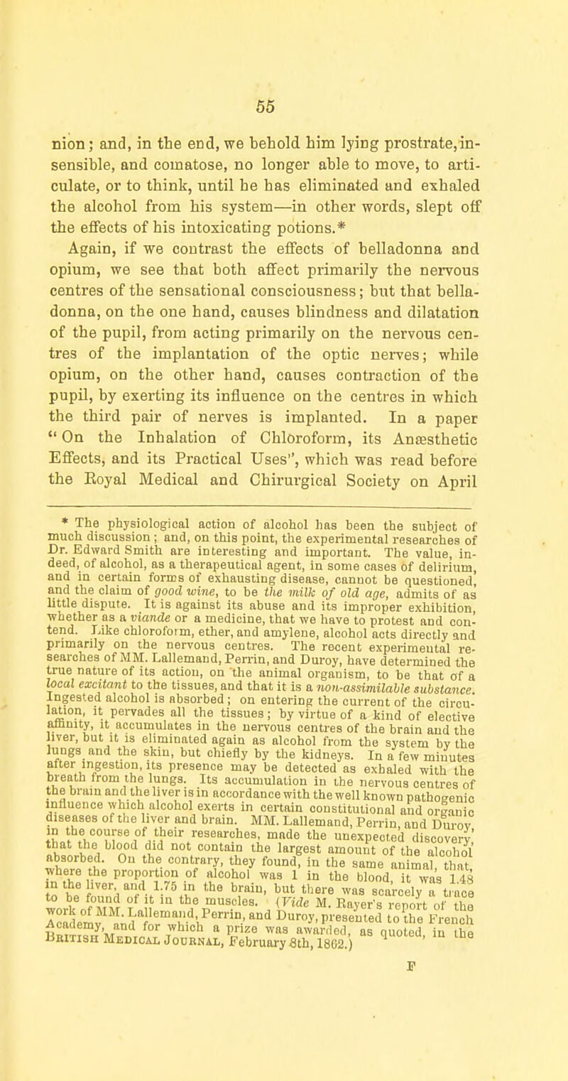 66 nion; and, in the end, we behold him lying prostrate,in- sensible, and comatose, no longer able to move, to arti- culate, or to think, until he has eliminated and exhaled the alcohol from his system—in other words, slept off the effects of his intoxicating potions.* Again, if we contrast the eiiects of belladonna and opium, we see that both affect primarily the nervous centres of the sensational consciousness; but that bella- donna, on the one hand, causes blindness and dilatation of the pupil, from acting primarily on the nervous cen- tres of the implantation of the optic nerves; while opium, on the other hand, causes contraction of the pupil, by exerting its influence on the centres in which the third pair of nerves is implanted. In a paper  On the Inhalation of Chloroform, its Antesthetic Effects, and its Practical Uses, which was read before the Eoyal Medical and Chirurgical Society on April * The physiological action of alcohol has been the subject of much discussion ; and, on this point, the experimental researches of Dr. Edward Smith are interesting and important. The value, in- deed, of alcohol, as a therapeutical agent, in some oases of delirium, and in certain forms of exhausting disease, cannot be questioned! and the claim of good wine, to be the milk of old age, admits of as little dispute. It is against its abuse and its improper exhibition, whether as a viande or a medicine, that we have to protest and con- tend. Like chloroform, ether, and amylene, alcohol acts directly and primarily on the nervous centres. The recent experimental re- searches of MM. Lallemand, Perrin, and Duroy, have determined the true nature of its action, on the animal organism, to be that of a local excitant to the tissues, and that it is a non-assimilable substance Ingested alcohol is absorbed ; on entering the current of the circu- lation, it pervades all the tissues; by virtue of a kind of elective aflmity, it accumulates in the nervous centres of the brain and the liver, but it is eliminated again as alcohol from the system by the lungs and the skin, but chiefly by the kidneys. In a few minutes after ingestion, Its presence may be detected as exhaled with the breath from the lungs. Its accumulation in the nervous centres of the bram and the liver is in accordance with the well known pathogenic influence which alcohol exerts in certain constitutional and org.iuic diseases of the liver and brain. MM. Lallemand, Perrin and Durov t'Lf'^^^ unexpected discovery that the blood did not contain the largest amount of the alcohol absorbed. On the contrary, they found! in the same animal that where the proportion of alcohol was 1 in the blood, i was 148 in the liver and 1.75 m the brain, but there was scarcely a trace to be found of it in the muscles. {Vide M. RaTer's iSt of H?! I^ademv'l^'^J'^'T'''.^''^'t'oth 'f ei ch RmT?fJ'MJl?ro'^°'' 7*°''  Pr.''^^ awarded, as quoted, in the UKITiSHMEDiOALjonRNAi,, February Sth, 1802.)