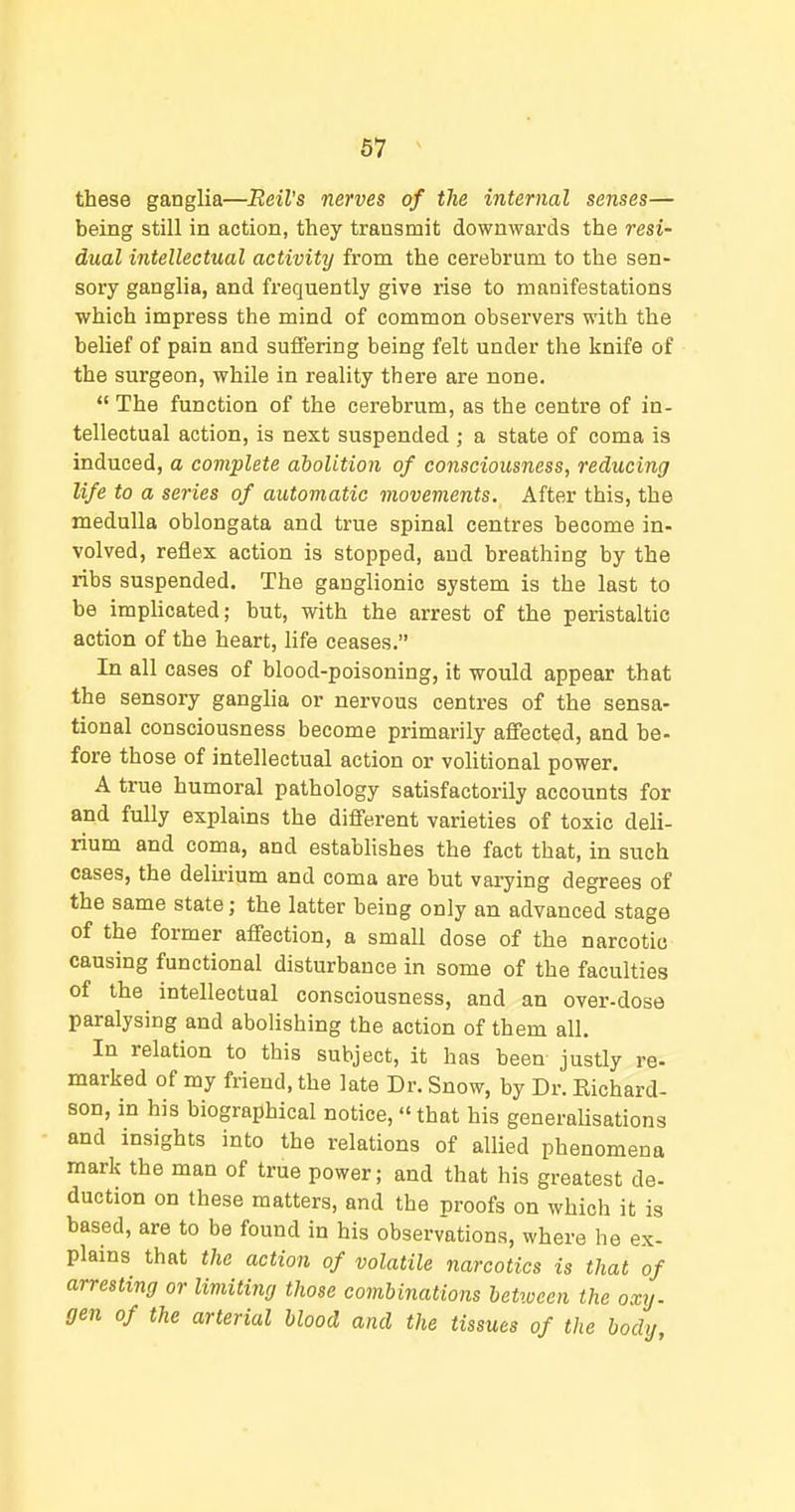 these ganglia—Reil's nerves of the internal senses— being still in action, they transmit downwards the mi- dual intellectual activity from the cerebrum to the sen- sory ganglia, and frequently give rise to manifestations which impress the mind of common observers with the belief of pain and suffering being felt under the knife of the surgeon, while in reality there are none. The function of the cerebrum, as the centre of in- tellectual action, is next suspended ; a state of coma is induced, a complete abolition of consciousness, reducing life to a series of automatic movements. After this, the medulla oblongata and true spinal centres become in- volved, reflex action is stopped, and breathing by the ribs suspended. The ganglionic system is the last to be impHcated; but, with the arrest of the peristaltic action of the heart, life ceases. In all cases of blood-poisoning, it would appear that the sensory ganglia or nervous centres of the sensa- tional consciousness become primarily affected, and be- fore those of intellectual action or voHtional power. A true humoral pathology satisfactorily accounts for and fully explains the different varieties of toxic deli- rium and coma, and estabhshes the fact that, in such cases, the delu-ium and coma are but varying degrees of the same state; the latter being only an advanced stage of the former affection, a small dose of the narcotic causing functional disturbance in some of the faculties of the intellectual consciousness, and an over-dose paralysing and abolishing the action of them all. In relation to this subject, it has been justly re- marked of my friend, the late Dr. Snow, by Dr. Eichard- son, in his biographical notice, that his generaUsations and insights into the relations of allied phenomena mark the man of true power; and that his greatest de- duction on these matters, and the proofs on which it is based, are to be found in his observations, where he ex- plains that the action of volatile narcotics is that of arresting or limiting those combinations between the oxy. gen of the arterial blood and the tissues of the body.