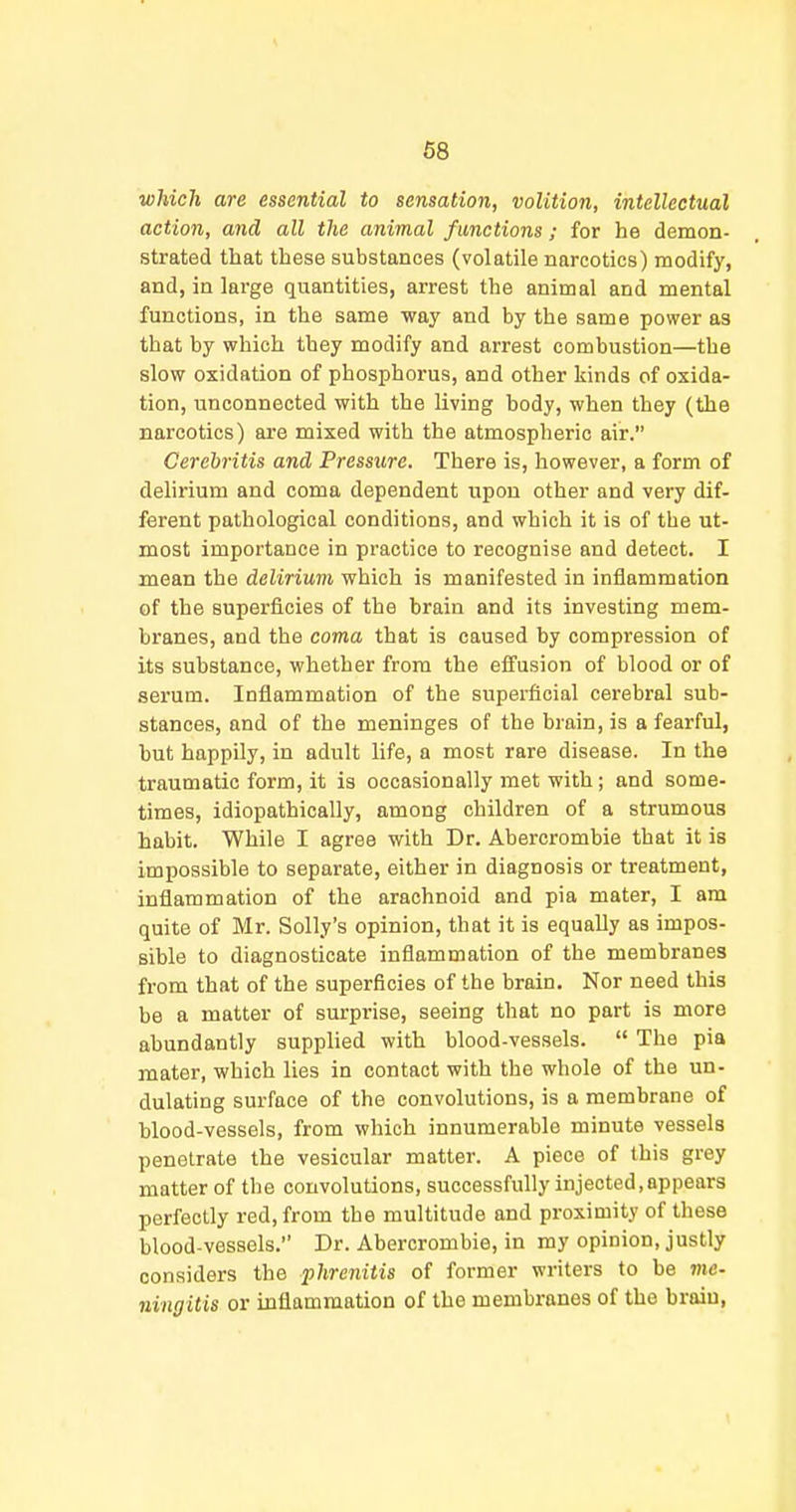 which are essential to sensation, volition, intellectual action, and all the animal functions; for he demon- strated that these substances (volatile narcotics) modify, and, in large quantities, arrest the animal and mental functions, in the same way and by the same power as that by which they modify and arrest combustion—the slow oxidation of phosphorus, and other kinds of oxida- tion, unconnected with the living body, when they (the narcotics) are mixed with the atmospheric air. Cerehritis and Pressure. There is, however, a form of delirium and coma dependent upon other and very dif- ferent pathological conditions, and which it is of the ut- most importance in practice to recognise and detect. I mean the delirium which is manifested in inflammation of the superficies of the brain and its investing mem- branes, and the coma that is caused by compression of its substance, whether from the effusion of blood or of serum. Inflammation of the superficial cerebral sub- stances, and of the meninges of the brain, is a fearful, but happily, in adult life, a most rare disease. In the traumatic form, it is occasionally met with; and some- times, idiopathically, among children of a strumous habit. While I agree with Dr. Abercrombie that it is impossible to separate, either in diagnosis or treatment, inflammation of the arachnoid and pia mater, I am quite of Mr. Solly's opinion, that it is equally as impos- sible to diagnosticate inflammation of the membranes from that of the superficies of the brain. Nor need this be a matter of surprise, seeing that no part is more abundantly supplied with blood-vessels. The pia mater, which lies in contact with the whole of the un- dulating surface of the convolutions, is a membrane of blood-vessels, from which innumerable minute vessels penetrate the vesicular matter. A piece of this grey matter of the convolutions, successfully injected, appears perfectly red, from the multitude and proximity of these blood-vessels. Dr. Abercrombie, in my opinion, justly considers the phrenitis of former writers to be me- ningitis or inflammation of the membranes of the brain,