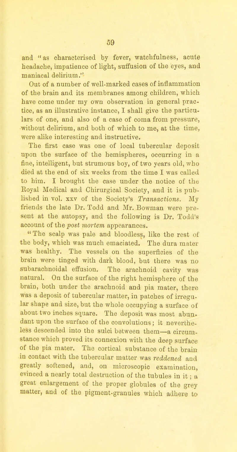 and as characteiisecl by fever, watchfulness, acute headache, impatience of light, suffusion of the eyes, and maniacal delirium. Out of a number of well-marked cases of inflammation of the brain and its membranes among children, which have come under my own observation in general prac- tice, as an illustrative instance, I shall give the particu- lars of one, and also of a case of coma from pressure, without delirium, and both of which to me, at the time, were alike interesting and instructive. The first case was one of local tubercular deposit upon the surface of the hemispheres, occurring in a fine, intelligent, but strumous boy, of two years old, who died at the end of six weeks from the time I was called to him. I brought the case under the notice of the Royal Medical and Chirurgical Society, and it is pub- lished in vol. xsv of the Society's Transactions. My friends the late Dr. Todd and Mr. Bowman were pre- sent at the autopsy, and the following is Dr. Todd's account of the post mortem appearances. The scalp was pale and bloodless, like the rest of the body, which was much emaciated. The dura mater was healthy. The vessels on the superficies of the brain were tinged with dark blood, but there was no subarachnoidal effusion. The arachnoid cavity was natural. On the surface of the right hemisphere of the brain, both under the arachnoid and pia mater, there was a deposit of tubercular matter, in patches of irregu- lar shape and size, but the whole occupying a surface of about two inches square. The deposit was most abun- dant upon the surface of the convolutions; it neverthe- less descended into the sulci between them—a circum- stance which proved its connexion with the deep surface of the pia mater. The cortical substance of the brain in contact with the tubercular matter was reddened and greatly softened, and, on microscopic examination, evinced a nearly total destruction of the tubules in it; a great enlargement of the proper globules of the grey matter, and of the pigment-granules which adhere to