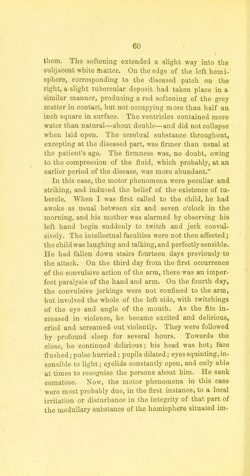 them. The softening extended a slight way into the subjacent white itoatter. On the edge of the left hemi- sphere, corresponding to the diseased patch on the right, a slight tubercular deposit had taken place in a similar manner, producing a red softening of the grey matter in contact, but not occupying more than half an inch square in surface. The ventricles contained more water than natural—about double—and did not collapse when laid open. The cerebral substance throughout, excepting at the diseased part, was firmer than usual at the patient's age. The firmness was, no doubt, owing to the compression of the fluid, which probably, at an earlier period of the disease, was more abundant. In this case, the motor phenomena were peculiar and striking, and induced the belief of the existence of tu- bercle. When I was first called to the child, he had awoke as usual between six and seven o'clock in the morning, and his mother was alarmed by observing his left hand begin suddenly to twitch and jerk convul- sively. The intellectual faculties were not then affected; the child was laughing and talking, and perfectly sensible. He had fallen down stairs fourteen days previously to the attack. On the third day from the first occurrence of the convulsive action of the arm, there was an imper- fect paralysis of the hand and arm. On the foui-th day, the convulsive jerkings were not confined to the arm, but involved the whole of the left side, with twitchings of the eye and angle of the mouth. As the fits in- creased in violence, he became excited and delirious, cried and screamed out violently. They were followed by profound sleep for several hours. Towards the close, he continued delirious; his head was hot; face flushed; pulse hurried ; pupils dilated; eyes squinting, in- sensible to light; eyelids constantly open, and only able at times to recognise the persons about him. He sank comatose. Now, the motor phenomena in this case were most probably due, in the first instance, to a local irritation or disturbance in the integrity of that part of the medullary substance of the hemisphere situated im-