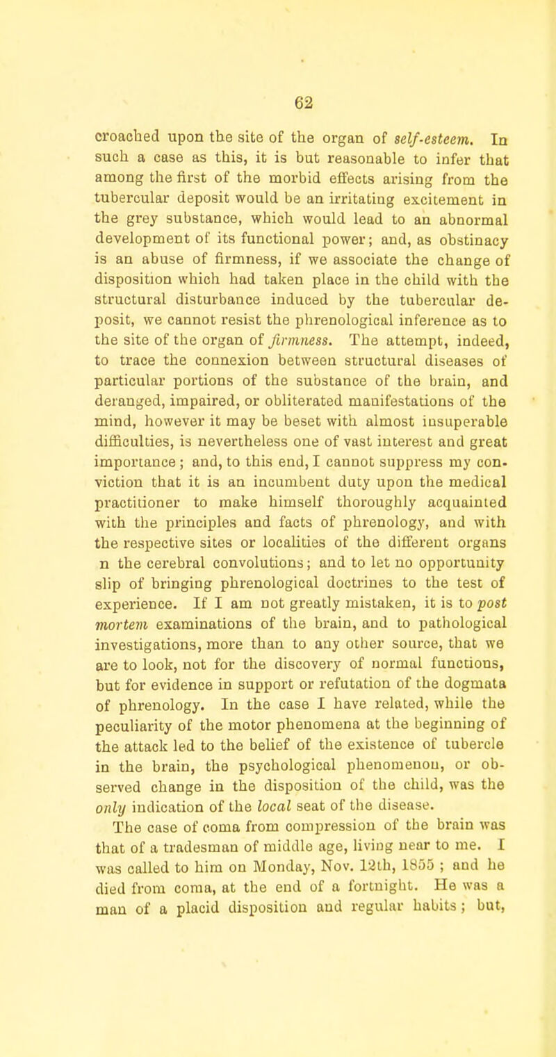croaohed upon the site of the organ of self-esteem. In such a case as this, it is but reasonable to infer that among the first of the morbid effects arising from the tubercular deposit would be an irritating excitement in the grey substance, which would lead to an abnormal development of its functional jjower; and, as obstinacy is an abuse of firmness, if we associate the change of disposition which had taken place in the child with the structural disturbance induced by the tubercular de- IJosit, we cannot resist the phrenological inference as to the site of the organ of firmness. The attempt, indeed, to trace the connexion between structural diseases of particular portions of the substance of the brain, and deranged, impaired, or obliterated manifestations of the mind, however it may be beset with almost insuperable difficulties, is nevertheless one of vast interest and great importance ; and, to this end, I cannot suppress my con- viction that it is an incumbent duty upon the medical practitioner to make himself thoroughly acquainted with tlie principles and facts of phrenology, and with the respective sites or locaUlies of the different organs n the cerebral convolutions; and to let no opportunity slip of bringing phrenological doctrines to the test of experience. If I am not greatly mistaken, it is to post mortem examinations of the brain, and to pathological investigations, more than to any other source, that we are to look, not for the discovery of normal functions, but for evidence in support or refutation of the dogmata of phrenology. In the case I have related, while the peculiarity of the motor phenomena at the beginning of the attack led to the belief of the existence of tubercle in the brain, the psychological phenomenon, or ob- served change in the disposition of the child, was the only indication of the local seat of tlie disease. The case of coma from compression of the brain was that of a tradesman of middle age, living near to me. I was called to him on Monday, Nov. 12th, 1855 ; and he died from coma, at the end of a fortnight. He was a man of a placid disposition and regular habits; but.