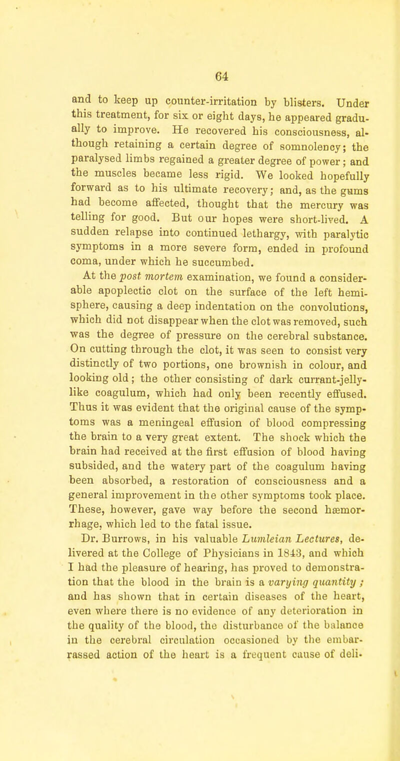 and to keep up counter-irritation by blisters. Under this treatment, for six or eight days, he appeared gradu- ally to improve. He recovered his consciousness, al- though retaining a certain degree of somnolency; the paralysed limbs regained a greater degree of power; and the muscles became less rigid. We looked hopefully forvrard as to his ultimate recovery; and, as the gums had become affected, thought that the mercury was telling for good. But our hopes were short-hved. A sudden relapse into continued lethargy, with paralytic symptoms in a more severe form, ended in profound coma, under which he succumbed. At the post mortem examination, we found a consider- able apoplectic clot on the surface of the left hemi- sphere, causing a deep indentation on the convolutions, which did not disappear when the clot was removed, such was the degree of pressure on the cerebral substance. On cutting through the clot, it was seen to consist very distinctly of two portions, one brownish in colour, and looking old; the other consisting of dark currant-jelly- like coagulum, which had only been recently effused. Thus it was evident that the original cause of the symp- toms was a meningeal effusion of blood compressing the brain to a very great extent. The shock which the brain had received at the first effusion of blood having subsided, and the watery part of the coagulum having been absorbed, a restoration of consciousness and a general impi-ovement in the other symptoms took place. These, however, gave way before the second haemor- rhage, which led to the fatal issue. Dr. Burrows, in his valuable Lumleian Lectures, de- livered at the College of Physicians in 1843, and which I had the pleasure of hearing, has proved to demonstra- tion that the blood in the brain is a varying quantity ; and has shown that in certain diseases of the heart, even where there is no evidence of any deterioration in the quality of the blood, the disturbance of the balance in the cerebi-al circulation occasioned by tlie embar- rassed action of the heart is a frequent cause of deli-