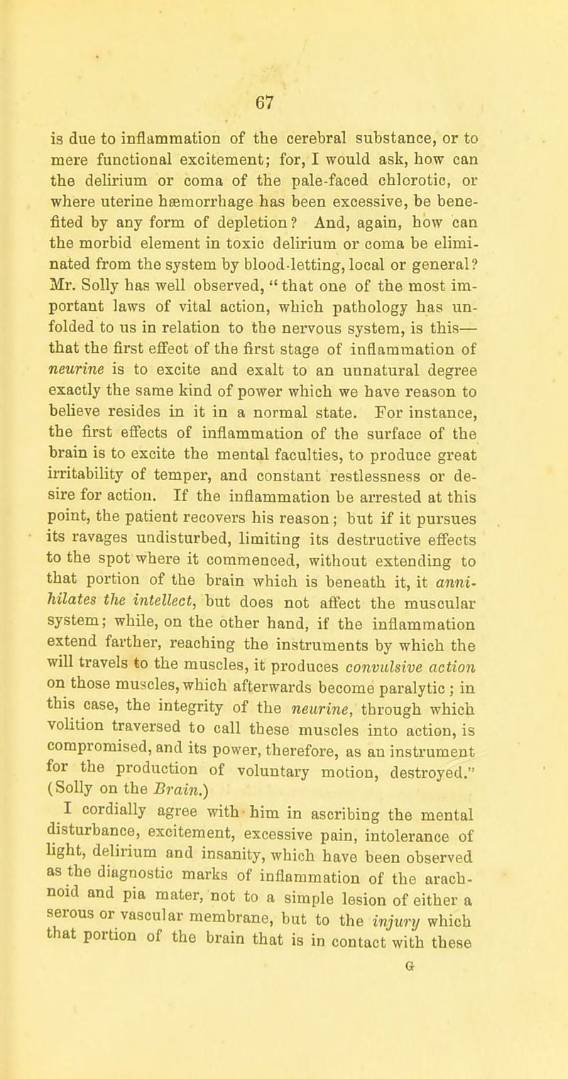 is due to inflammation of the cerebral substance, or to mere functional excitement; for, I would ask, how can the delirium or coma of the pale-faced chlorotic, or where uterine hsemorrhage has been excessive, be bene- fited by any form of depletion? And, again, how can the morbid element in toxic delirium or coma be elimi- nated from the system by blood-letting, local or general? Mr. Solly has well observed,  that one of the most im- portant laws of vital action, which pathology has un- folded to us in relation to the nervous system, is this— that the first effect of the first stage of inflammation of murine is to excite and exalt to an unnatural degree exactly the same kind of power which we have reason to beUeve resides in it in a normal state. For instance, the first effects of inflammation of the surface of the brain is to excite the mental faculties, to produce great ii-ritability of temper, and constant restlessness or de- sire for action. If the inflammation be arrested at this point, the patient recovers his reason; but if it pursues its ravages undisturbed, limiting its destructive effects to the spot where it commenced, without extending to that portion of the brain which is beneath it, it anni- hilates the intellect, but does not affect the muscular system; while, on the other hand, if the inflammation extend farther, reaching the instruments by which the wiU travels to the muscles, it produces convulsive action on those muscles, which afterwards become paralytic; in this case, the integrity of the neurine, through which volition traversed to call these muscles into action, is compromised, and its power, therefore, as an instrument for the production of voluntary motion, destroyed. (Solly on the Brain.) I cordially agree with him in ascribing the mental disturbance, excitement, excessive pain, intolerance of light, delirium and insanity, which have been observed as the diagnostic marks of inflammation of the arach- noid and pia mater, not to a simple lesion of either a serous or vascular membrane, but to the injury which that portion of the brain that is in contact with these G