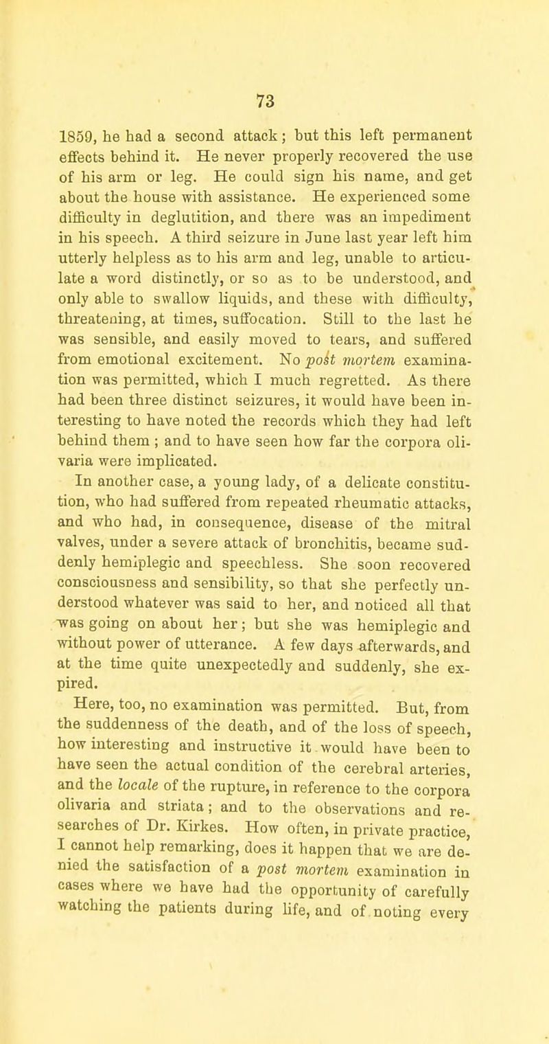 1859, he had a second attack; but this left permanent effects behind it. He never properly recovered the use of his arm or leg. He could sign his name, and get about the house with assistance. He experienced some difficulty in deglutition, and there was an impediment in his speech. A third seizure in June last year left him utterly helpless as to his arm and leg, unable to articu- late a word distinctly, or so as to be understood, and only able to swallow liquids, and these with difficulty, threatening, at times, suffocation. Still to the last he was sensible, and easily moved to tears, and suffered from emotional excitement. No poit mortem examina- tion was permitted, which I much regretted. As there had been three distinct seizures, it would have been in- teresting to have noted the records which they had left behind them ; and to have seen how far the corpora oli- varia were implicated. In another case, a young lady, of a delicate constitu- tion, who had suffered from repeated rheumatic attacks, and who had, in consequence, disease of the mitral valves, under a severe attack of bronchitis, became sud- denly hemlplegic and speechless. She soon recovered consciousness and sensibility, so that she perfectly un- derstood whatever was said to her, and noticed all that -was going on about her; but she was hemiplegic and without power of utterance. A few days afterwards, and at the time quite unexpectedly and suddenly, she ex- pired. Here, too, no examination was permitted. But, from the suddenness of the death, and of the loss of speech, how interesting and instructive it would have been to have seen the actual condition of the cerebral arteries, and the locale of the rupture, in reference to the corpora olivaria and striata; and to the observations and re- searches of Dr. Kirkes. How often, in private practice, I cannot help remarking, does it happen that we are de' nied the satisfaction of a post mortem examination in cases where we have had the opportunity of carefully watching the patients during life, and of . noting every