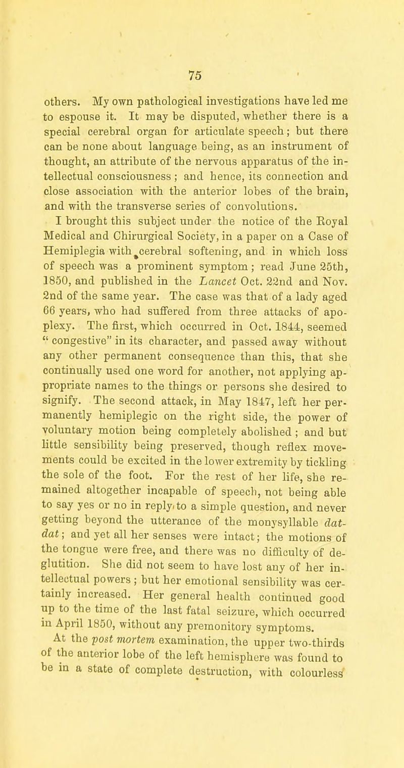 others. My own pathological investigations have led me to espouse it. It may be disputed, whether there is a special cerebral organ for articulate speech; but there can be none about language being, as an instrument of thought, an attribute of the nervous apparatus of the in- tellectual consciousness ; and hence, its connection and close association with the anterior lobes of the brain, and with the transverse series of convolutions. I brought this subject under the notice of the Eoyal Medical and Chirurgical Society, in a paper on a Case of Hemiplegia with ^cerebral softening, and in which loss of speech was a prominent symptom; read June 25th, 1850, and published in the Lancet Oct. 22nd and Nov. 2nd of the same year. The case was that of a lady aged 66 years, who had suffered from three attacks of apo- plexy. The first, which occurred in Oct. 1844, seemed congestive in its character, and passed away without any other permanent consequence than this, that she continually used one word for another, not applying ap- propriate names to the things or persons she desired to signify. The second attack, in May 1847, left her per- manently hemiplegic on the right side, the power of voluntary motion being completely abolished; and but little sensibility being preserved, though reflex move- ments could be excited in the lower extremity by tickling the sole of the foot. For the rest of her life, she re- mained altogether incapable of speech, not being able to say yes or no in reply, to a simple question, and never getting beyond the utterance of the monysyllable dat- dat; and yet all her senses were intact; the motions of the tongue were free, and there was no difficulty of de- glutition. She did not seem to have lost any of her in- tellectual powers; but her emotional sensibility was cer- tainly increased. Her general health continued good up to the time of the last fatal seizure, which occurred in April 1850, without any premonitory symptoms. At the yost mortem examination, the upper two-thirds of the anterior lobe of the left hemisphere was found to be in a state of complete destruction, with colourless