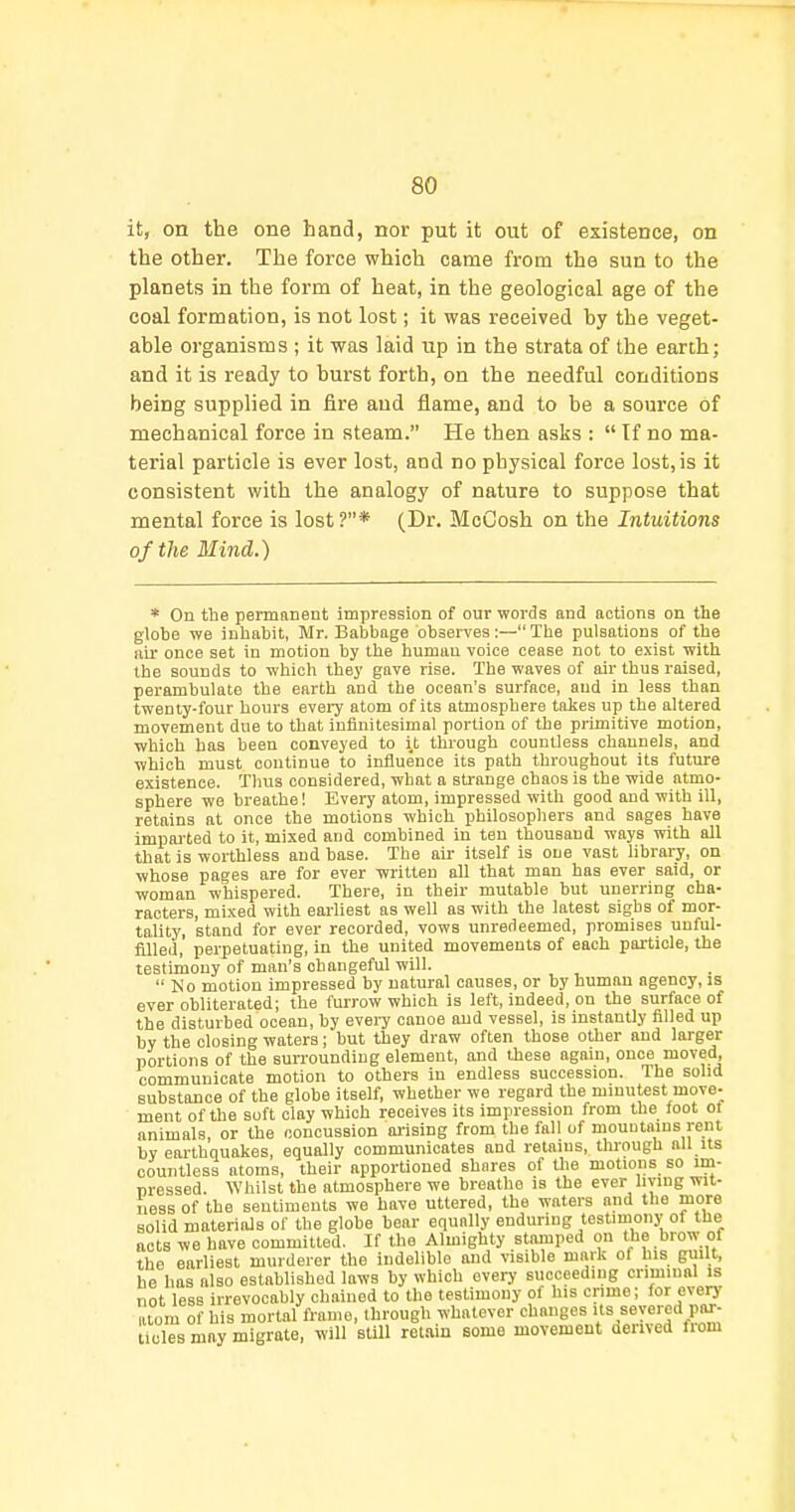 it, on the one hand, nor put it out of existence, on the other. The force which came from the sun to the planets in the form of heat, in the geological age of the coal formation, is not lost; it was received by the veget- able organisms ; it was laid up in the strata of the earth; and it is ready to burst forth, on the needful conditions being supplied in fire and flame, and to be a source of mechanical force in steam. He then asks :  Tf no ma- terial particle is ever lost, and no physical force lost,is it consistent with the analogy of nature to suppose that mental force is lost ?* (Dr. MoCosh on the Intuitions of the Mind.) * On the permanent impression of our words and actions on the globe we inhabit, Mr. Babbage observes:—The pulsations of the nil once set in motion by the human voice cease not to exist with tbe sounds to which thej' gave rise. The waves of air thus raised, pei-ambulate the earth and the ocean's surface, and in less than twenty-four hours eveiy atom of its atmosphere takes up the altered movement due to that infinitesimal portion of the primitive motion, which has been conveyed to it through countless channels, and which must continue to influence its path throughout its future existence. Thus considered, what a strange chaos is the wide atmo- sphere we breathe! Every atom, impressed with good and with ill, retains at once the motions which philosophers and sages have impaj'ted to it, mixed and combined in ten thousand ways with all that is worthless and base. The air itself is one vast library, on whose pages are for ever written all that man has ever said, or woman whispered. There, in their mutable but unerring cha- racters, mixed with earliest as well as with the latest sighs of mor- tality, stand for ever recorded, vows unredeemed, promises unful- filled, perpetuating, in the united movements of each paiticle, the testimony of man's changeful will. No motion impressed by natural causes, or by human agency, is ever obliterated; the furrow which is left, indeed, on the surface of the disturbed ocean, by every canoe and vessel, is instantly filled up by the closing waters; but they draw often those other and larger portions of the surrounding element, and these again, once moved, communicate motion to others in endless succession. The solid substance of the globe itself, whether we regard the minutest move- ment of the soft clay which receives its impression from the toot ot animals, or the concussion aiising from the fall of mountains rent bv earthquakes, equally communicates and retains, through all its countless atoms, their apportioned shares of the motions so im- m-essed. Whilst the atmosphere we breathe is the ever hying wit- ness of the sentiments we have uttered, the waters and the more solid materials of tbe globe bear equally enduring testimonj-of the acts we have committed. If the Almighty stamped on the brow of the earliest murderer the indelible and visible mark of liis guilt, he has also estabUshed laws by which every succeeding criminal is not less irrevocably chained to the testimony of his crime; for every laom of his mortal frame, through whatever changes f/eyered par- teles may migrate, will sUll ret.iin some movement derived fiom