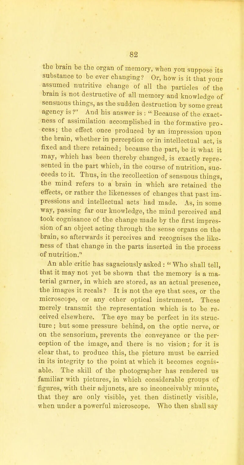 the brain be the organ of memory, when you suppose its substance to be ever changing? Or, how is it that your assumed nutritive change of all the particles of the brain is not destructive of all memory and knowledge of sensuous things, as the sudden destruction by some great agency is ? And his answer is :  Because of the exact- ness of assimilation accomphshed in the formative pro- cess; the eflfect once produced by an impression upon the brain, whether in perception or in intellectual act, is fixed and there retained; because the part, be it what it may, which has been thereby changed, is exactly repre- sented in the part which, in the course of nutrition, suc- ceeds to it. Thus, in the recollection of sensuous things, the mind refers to a brain in which are retained the effects, or rather the likenesses of changes that past im- pressions and intellectual acts had made. As, in some way, passing far our knowledge, the mind perceived and took cognisance of the change made by the first impres- sion of an object acting through the sense organs on the brain, so afterwards it perceives and recognises the like- ness of that change in the parts inserted in the process of nutrition. An able critic has sagaciously asked :  Who shall tell, that it may not yet be shown that the memory is a ma- terial garner, in which are stored, as an actual presence, the images it recals ? It is not the eye that sees, or the microscope, or any other optical instrument. These merely transmit the representation which is to be re- ceived elsewhere. The eye may be perfect in its struc- ture ; but some pressure behind, on the optic nerve, or on the sensorium, prevents the conveyance or the per- ception of the image, and thei'e is no vision; for it is clear that, to produce this, the picture must be carried in its integrity to the point at which it becomes cognis- able. The skill of the photographer has rendered us familiar with pictures, in which considerable groups of figures, with their adjuncts, are so inconceivably minute, that they are only visible, yet then distinctly visible, when under a powerful microscope. Who then shall say