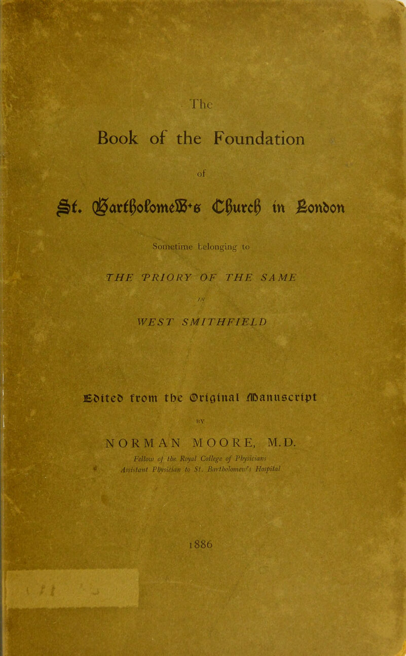 The Book of the Foundation of Qj5ar$ofomeS5+* Cfymcfy m Bonbon Sometime belonging to THE TRIORY OF THE SAME W£5jT SMITHFIEL1) Eoiteo from tbe ©noinal Manuscript NORMAN MOORE, M.D. Fellow oj tbe Royal College of Physicians * Assistant Physician to St. Bartbolomev/s Hospital I 886