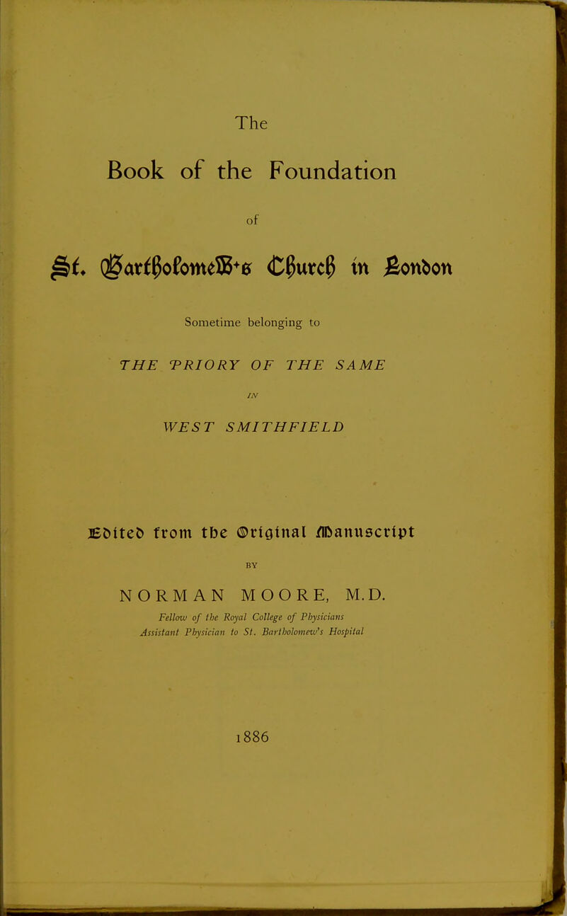 The Book of the Foundation of (^ar{0ofonttS5+0 <C0urc0 in Bonbon Sometime belonging to THE TRIORY OF THE SAME IN WEST SMITHFIELD JEMteo from tbe ©rtginal Manuscript BY NORMAN MOORE, M.D. Fellow of the Royal College of Physicians Assistant Physician to St. Bartholomew's Hospital 1886