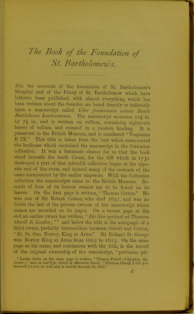 The Book of the Foundation of St. Bartholomew s. All the accounts of the foundation of St. Bartholomew's Hospital and of the Priory of St. Bartholomew which have hitherto been published, with almost everything which has been written about the founder, are based directly or indirectly upon a manuscript called Liber fundacionis ecclesie Sancti Bartholomei Londoniarum. The manuscript measures ioj in. °y 7s in-> and is written on vellum, containing eighty-six leaves of vellum, and encased in a modern binding. It is preserved in the British Museum, and is numbered  Vespasian B IX. This title is taken from the bust which surmounted the bookcase which contained the manuscript in the Cottonian collection. It was a fortunate chance for us that the book stood beneath the tenth Caesar, for the firS which in 1731 destroyed a part of that splendid collection began at the oppo- site end of the room, and injured many of the contents of the cases surmounted by the earlier emperors. With the Cottonian collection the manuscripts came to the British Museum. Be- cords of four of its former owners are to be found on its leaves. On the first page is written,  Thomas Cotton. He was son of Sir Bobert Cotton, who died 1631, and was no doubt the last of the private owners of the manuscript whose names are recorded on its pages. On a vacant page at the end an earlier owner has written,  Iste liber pertinet ad Thomam Otwell de London; 1 and below the title is the autograph of a third owner, probably intermediate between Otwell and Cotton,  Bi. St. Geo. Norroy, King at Arms. Sir Bichard St. George was Norroy King at Arms from 1603 to 1623. On the same page as his name, and continuous with the title, is the record of the original ownership of the manuscript,  pertinens pri- 1 Lower clown on the same page is written,  Thomas Powell of London, sta- cioner ; and on leaf 83b, which is otherwise blank, Mistress Otwell I bid you farewell for you do well and in bewtie beareth the Bell. d