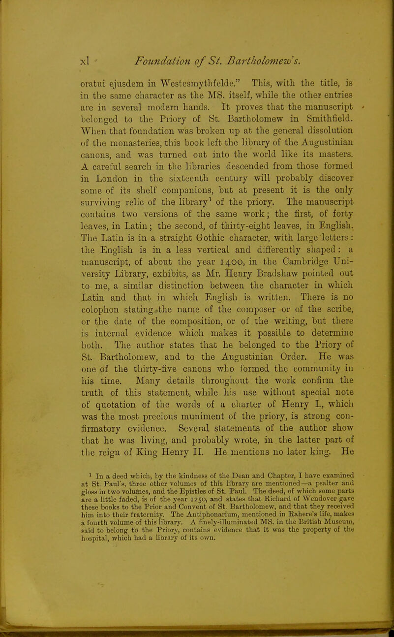 oratui ejusdem in Westesmythfelde. This, with the title, is in the same character as the MS. itself, while the other entries are in several modern hands. It proves that the manuscript belonged to the Priory of St. Bartholomew in Smithfield. When that foundation was broken up at the general dissolution of the monasteries, this book left the library of the Augustinian canons, and was turned out into the world like its masters. A careful search in the libraries descended from those formed in London in the sixteenth century will probably discover some of its shelf companions, but at present it is the only surviving relic of the library1 of the priory. The manuscript contains two versions of the same work; the first, of forty leaves, in Latin; the second, of thirty-eight leaves, in English. The Latin is in a straight Gothic character, with large letters: the English is in a less vertical and differently shaped : a manuscript, of about the year 1400, in the Cambridge Uni- versity Library, exhibits, as Mr. Henry Bradshaw pointed out to me, a similar distinction between the character in which Latin and that in which English is written. There is no colophon stating -the name of the composer or of the scribe, or the date of the composition, or of the writing, but there is internal evidence which makes it possible to determine both. The author states that he belonged to the Priory of St. Bartholomew, and to the Augustinian Order. He was one of the thirty-five canons who formed the community in his time. Many details throughout the work confirm the truth of this statement, while his use without special note of quotation of the words of a charter of Henry L, which was the most precious muniment of the priory, is strong con- firmatory evidence. Several statements of the author show that he was living, and probably wrote, in the latter part of the reign of King Henry II. He mentions no later king. He 1 In a deed which, by the kindness of the Dean and Chapter, I have examined at St. Paul's, three other volumes of this library are mentioned—a psalter and gloss in two volumes, and the Epistles of St. Paul. The deed, of which some parts are a little faded, is of the year 1250, and states that Richard of Wendover gave these books to the Prior and Convent of St. Bartholomew, and that they received him into their fraternity. The Autiphonarium, mentioned in Rahere's life, makes a fourth volume of this library. A finely-illuminated MS. in the British Museum, said to belong to the Priory, contains evidence that it was the property of the hospital, which had a library of its own. L.