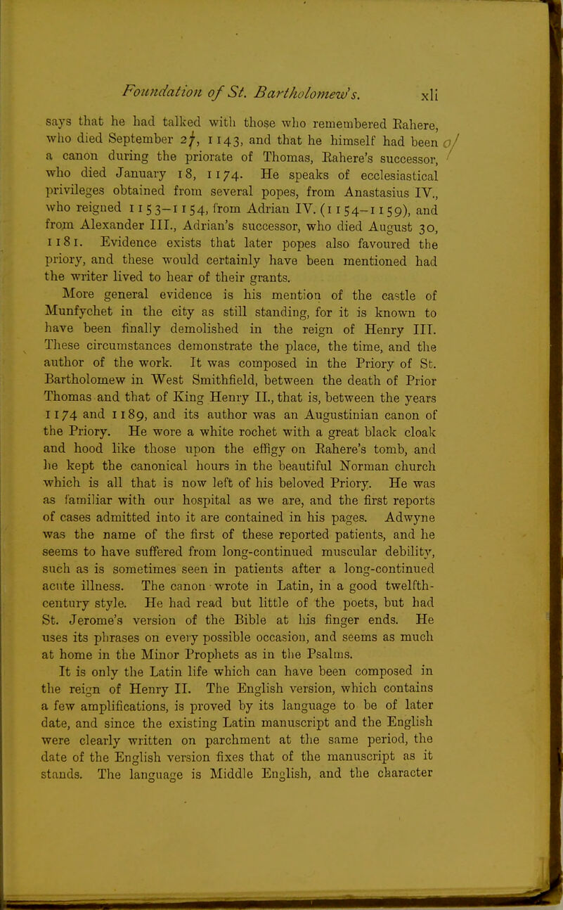 says that he had talked with those who remembered Eahere, who died September 2f, 1143, and that he himself had been of a canon during the priorate of Thomas, Eahere's successor, ' who died January 18, 1174. He speaks of ecclesiastical privileges obtained from several popes, from Anastasius IV., who reigned 11 5 3-1154, from Adrian IV. (11 54-11 59), and from Alexander III., Adrian's successor, who died August 30, 1181. Evidence exists that later popes also favoured the priory, and these would certainly have been mentioned had the writer lived to hear of their grants. More general evidence is his mention of the castle of Munfychet in the city as still standing, for it is known to have been finally demolished in the reign of Henry III. These circumstances demonstrate the place, the time, and the author of the work. It was composed in the Priory of St. Bartholomew in West Smithfield, between the death of Prior Thomas and that of King Henry II, that is, between the years 1174 and 1189, and its author was an Augustinian canon of the Priory. He wore a white rochet with a great black cloak and hood like those upon the effigy on Eahere's tomb, and he kept the canonical hours in the beautiful Norman church which is all that is now left of his beloved Priory. He was as familiar with our hospital as we are, and the first reports of cases admitted into it are contained in his pages. Adwyne was the name of the first of these reported patients, and he seems to have suffered from long-continued muscular debility, such as is sometimes seen in patients after a long-continued acute illness. The canon - wrote in Latin, in a good twelfth- century style. He had read but little of the poets, but had St. Jerome's version of the Bible at his finger ends. He uses its phrases on every possible occasion, and seems as much at home in the Minor Prophets as in the Psalms. It is only the Latin life which can have been composed in the reign of Henry II. The English version, which contains a few amplifications, is proved by its language to be of later date, and since the existing Latin manuscript and the English were clearly written on parchment at the same period, the date of the English version fixes that of the manuscript as it stands. The language is Middle English, and the character