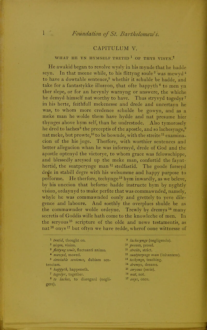 CAPITULUM V. WHAT HE YN HYMSELP TRETID 1 OP THYS VISYN.2 He awakid began to revolve wysly in his mynde that he hadde seyn. In that meene while, to his flittyng soule3 was mewvd 4 to have a dowtable sentence,5 whethir it schulde be hadde, and take for a fantastykke illusyon, that ofte happyth 6 to men yn ther slepe, or for an hevynly warnyng or answere, the whiche he demyd himself nat worthy to have. Thus stryvyd togedyr7 in his herte, feithfull mekenesse and drede and uncertayn he was, to whom more credence schulde be gowyn, and as a meke man he wolde them have hydde and nat presume hier thynges above hym self, than he undrestode. Also tymorosely he dred to laches8 the preceptis of the apostle, and so lachesynge,9 nat meke, but prowte,10 to be bownde, with the streite11 examina- cion of the hiejuge. Therfore, with worthier sentences and better allegacion whan he was informyd, drede of God and the apostle optenyd the victorye, to whom grace was felowschippe, and blessedly areysed up the meke man, confortid the faynt- hertid, the suatperynge man12 stedfastid. The goode forseyd ded^e in stabill degre with his welsumme and happy purpose to performe. He therfore, techynge13 hym inwardly, as we beleve, by his unccion that beforne hadde instructe hym by nyghtly vision, ordaynyd to make perfite that was commawnded, namely, whyle he was commawnded oonly and grettely to yeve dile- gence and laboure. And soethly the overplues shulde be as the commawnder wolde ordeyne. Trewly by dremysumany secretis of Goddis wille hath come to the knowleche of men. In the seryous15 scripture of the olde and newe testamentis, as nat16 onys17 but oftyn we have redde, wherof oone wittnesse of 1 iretid, thought on. 2 visyit, vision. 3 flittyng soule, fluctuanti animo. * niewyd, moved. 6 dowtable sentence, dubiam sen- ten ciam. 6 happyth, happeneth. 7 togedyr, together. 8 to laches, to disregard (negli- gere). 9 lachesynge (negligeiulo). 10 prowte, proud. 11 streite, strict. 12 suatperynge man (initantem). 13 techynge, teaching. 14 dremys, dreams. 15 seryous (serie). 10 nat, not. 17 onys, once.