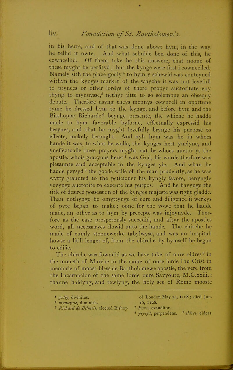 in his herte, and of that was clone abowt hym, in the way he tellid it owte. And what schulde ben done of this, he cowncellid. Of them toke he this answere, that noone of these myght be perfityd ; but the kynge were first i cowncelled. Namely sith the place godly4 to hym y schewid was conteyned withyn the kynges market of the whyche it was not levefull to prynces or other lordys of there propyr auctoritate eny thyng to mynuysse,5 nethyr 3itte to so solempne an obsequy depute. Therfore usyng theys mennys cowncell in oportune tyme he dressed hym to the kynge, and before hym and the Bisshoppe Richarde6 beynge presente, the whiche he hadde made to hym favorable byforne, effectually expressid his besynes, and that he myght levefully brynge his purpose to effecte, mekely besought. And nyh hym was he in whoes hande it was, to what he wolle, the kynges hert ynclyne, and yneffectualle these prayers mvght nat be whoes auctor ys the apostle, whois gracyous herer7 was God, his worde therfore was plesaunte and acceptable in the kynges vie. And whan he hadde peysyd 8 the goode wille of the man prudently, as he was wytty graunted to the peticioner his kyngly favore, benynglv yevynge auctorite to execute his purpos. And he havynge the title of desired possession of the kynges majeste was right gladde. Than nothynge he omyttynge of cure and diligence ii werkys of pyte began to make: oone for the vowe that he hadde made, an othyr as to hym by precepte was injoynyde. Ther- fore as the case prosperously succedid, and aftyr the apostles word, all necessaryes flowid unto the hande. The chirche he made of cumly stoonewerke tabylwyse, and was an hospitall howse a litill lenger of, from the chirche by hymself he began to edifie. The chirche was fowndid as we have take of oure eldres9 in the moneth of Marche in the name of oure lorde Ihu Crist in memorie of moost blesside Bartholomewe apostle, the yere from the Incarnacion of the same lorde oure Savyoure, M.C.xxiii.: thanne haldyng, and rewlyng, the holy see of Rome mooste * godly, divinitiis. of London May 24, 110S ; died Jan. 8 mynuysse, diminish. 16, 1128. 6 Richard de Belmeis, elected Bishop 7 herer, exauditor. 8 peysyd, perpendens. 9 elJrcs, elders