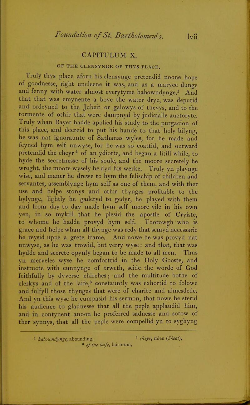 CAPITULUM X. OF THE CLENSYNGE OF THYS PLACE. Truly thys place aforn his clensynge pretendid noone hope of goodnesse, right uncleene it was, and as a maryce dunge and fenny with water almost everytyme habowndynge.1 And that that was emynente a bove the water drye, was deputid and ordeyned to the Jubeit or galowys of thevys, and to the tormente of othir that were dampnyd by judicialle auctoryte. Truly whan Rayer hadde applied his study to the purgacion of this place, and decreid to put his hande to that holy bilyng, he was nat ignoraunte of Sathanas wyles, for he made and feyned hym self unwyse, for he was so coattid, and outward pretendid the cheyr 2 of an ydiotte, and began a litill while, to hyde the secretnesse of his soule, and the moore secretely he wroght, the moore wysely he dyd his werke. Truly yn playnge wise, and maner he drewe to hym the felischip of children and servantes, assemblynge hym self as one of them, and with ther use and helpe stonys and othir thynges profitable to the bylynge, lightly he gaderyd to gedyr, he played with them and from day to day made hym self moore vile in his own yen, in so mykill that he plesid the apostle of Cryiste, to whome he hadde provyd hym self. Thorowgh who is grace and helpe whan all thynge was redy that semyd necessarie he reysid uppe a grete frame. And nowe he was provyd nat unwyse, as he was trowid, but verry wyse: and that, that was hydde and secrete opynly began to be made to all men. Thus yn merveles wyse he comforttid in the Holy Gooste, and instructe with cunnynge of trweth, seide the worde of God feithfully by dyverse chirches; and the multitude bothe of clerkys and of the laife,3 constauntly was exhortid to folowe and fulfyll those thynges that were of charite and almesdede. And yn this wyse he cumpasid his sermon, that nowe he sterid his audience to gladnesse that all the peple applaudid him, and in contynent anoon he proferred sadnesse and sorow of ther synnys, that all the peple were compellid yn to syghyng 1 habowndynge, abounding. 2 cheyr, mien {Skeat). 3 of the laife, laicorum.