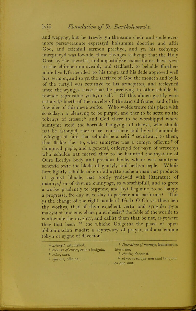 and wepyng, but he trewly yn the same cheir and soule ever- more perseveraunte expressyd holsumme doctrine and aftir God, and feithfull sermon prechyd, and yn his techynge unreprevyd was fownde, those thynges techynge that the Holy Gost by the apostles, and appostolyke expositoures have yeve to the chirche unmoveably and stedfastly to beholde fforther- more hys lyfe acorded to his tonge and his dede approved well hys sermon, and so yn the sacrifice of God the moueth and bylle of the turtyll was returnyd to his armepittes, and recleyned unto the wyngys leisse that he prechyng to othir schulde be fownde reprovable yn hym self. Of this almen grettly were astonyd,4 boeth of the novelte of the areysid frame, and of the fownder of this newe werke. Who woldetrowe this place with so sodayn a clensyng to be purgid, and ther to be sette up the tokenys of crosse:6 and God there to be worshippid where sumtyme stoid the horrible hangynge of thevys, who shulde nat be astonyid, ther to se, constructe and bylyd thonorable byldynge of pite, that schulde be a sekir 6 seyntwary to them, that fledde ther to, wher sumtyme was a comyn officyne 7 of dampnyd peple, and a general, ordeynyd for payn of wrecchys who schulde nat mervel ther to be haunttid the mysterie of Oure Lordys body and precious blode, where was sumtyme schewid owte the blode of gentyly and hethyn peple. Whois hert lightly schulde take or admytte suche a man nat producte of gentyl bloode, nat gretly yndewid with litterature of mannys,8 or of dyvyne kunnynge, so worschipfull, and so grete a worke prudently to begynne, and hyt begunne to so happy a progresse, fro day in to day to perfecte and parforme ? This ys the change of the right hande of God: O Chryst these ben thy workys, that of thyn excellent vertu and synguler pyte makyst of unclene, clene; and chesist9 the feble of the worlde to confownde the myghty, and callist them that be nat, as yt were they that been :10 the whiche Golgotha the place of opyn abhominacion madist a seyntwary of prayer, and a solempne tokyn or sygne of devocion. * astonyd, astonished. 8 lilterature of mannys, humanarurn 6 tokenys of crosse, crucis insignia. literarum. 6 sekir, sure. 9 chesist, choosest. 7 officyne, officina. 10 et vocas ea que non sunt tanquani ea que sunt.
