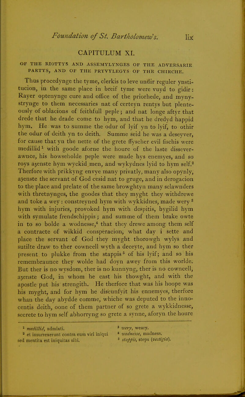 CAPITULUM XI. OF THE RIOTTYS AND ASSEMYLVNGES OF THE AD VERSA RIE PARTYS, AND OF THE PRYVYLEGYS OF THE CHIRCHE. Thus procedynge the tyme, clerkis to leve undir reguler ynsti- tucion, in the same place in breif tyme were vuyd to gidir: Rayer optenynge cure and office of the priorhede, and myny- strynge to them necessaries nat of certeyn rentys but plente- ously of oblacions of feithfull peple; and nat longe aftyr that drede that he drade come to hym, and that he dredyd happid hym. He was to summe the odur of lyif yn to lyif, to othir the odur of deith yn to deith. Summe seid he was a deseyver, for cause that yu the nette of the grete ffyscher evil fischis were medillid1 with goode aforne the houre of the laste dissever- awnce, his howseholde peple were made hys enemyes, and so roys a3enste hym wyckid men, and wykydnes lyid to hym self.2 Therfore with prikkyng envye many privatly, many also opynly, a3enste the servant of God cesid nat to gruge, and in derogacion to the place and prelate of the same browghtyn many sclawnders with thretnynges, the goodes that they myght they withdrewe and toke a wey : constreyned hym with wykkidnes, made wery 3 hym with injuries, provoked hym with despitis, bygilid hym with symulate frendschippis; and summe of them brake owte in to so bolde a wodnesse,4 that they drewe among them self a contracte of wikkid consperacion, what day i sette and place the servant of God they myght thorowgh wylys and sutilte draw to ther cowncell wyth a deceyte, and hym so ther present to plukke from the stappis5 of his lyif; and so his remembraunce they wolde had doyn awey from this worlde. But ther is no wysdom, ther is no kunnyng, ther is no cowncell, a3enste God, in whom he cast his thowght, and with the apostle put his strengith. He therfore that was his hoope was his myght, and for hym he discunfyit his ennemyes, therfore whan the day abydde comme, whiche was deputed to the inno- centis deith, oone of them partner of so grete a wykkidnesse, secrete to hym self abhorryng so grete a synne, aforyn the houre 1 medillid, admixti. 2 et insurrexerunt contra eum viri iniqui sed mentita est iniquitas sibi. 3 wery, weary. 4 wodnesse, madness. 5 stappis, steps {vestigia).