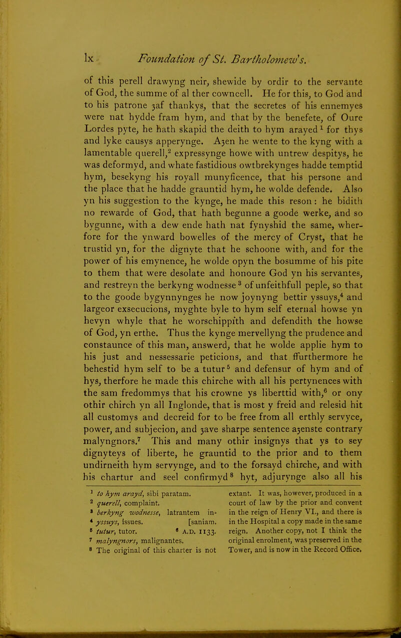 of this perell drawyng neir, shewide by ordir to the servante of God, the summe of al ther cownccll. He for this, to God and to his patrone 3af thankys, that the secretes of his ennemyes were nat hydde fram hym, and that by the benefete, of Oure Lordes pyte, he hath skapid the deith to hym arayed1 for thys and lyke causys apperynge. A}en he wente to the kyng with a lamentable querell,2 expressynge howe with untrew despitys, he was deformyd, and whate fastidious owtbrekynges hadde temptid hym, besekyng his royall munyficence, that his persone and the place that he hadde grauntid hym, he wolde defende. Also yn his suggestion to the kynge, he made this reson : he bidith no rewarde of God, that hath begunne a goode werke, and so bygunne, with a dew ende hath nat fynyshid the same, wher- fore for the ynward bowelles of the mercy of Cryst, that he trustid yn, for the dignyte that he schoone with, and for the power of his emynence, he wolde opyn the bosumme of his pite to them that were desolate and honoure God yn his servantes, and restreyn the berkyng wodnesse3 of unfeithfull peple, so that to the goode bygynnynges he now joynyng bettir yssuys,4 and largeor exsecucions, myghte byle to hym self eternal howse yn hevyn whyle that he worschippith and defendith the howse of God, yn erthe. Thus the kynge mervellyng the prudence and constaunce of this man, answerd, that he wolde applie hym to his just and nessessarie peticions, and that ffurthermore he behestid hym self to be a tutur5 and defensur of hym and of hys, therfore he made this chirche with all his pertynences with the sam fredommys that his crowne ys liberttid with,6 or ony othir chirch yn all Inglonde, that is most y freid and relesid hit all customys and decreid for to be free from all erthly servyce, power, and subjecion, and 3ave sharpe sentence a3enste contrary malyngnors.7 This and many othir insignys that ys to sey dignyteys of liberte, he grauntid to the prior and to them undirneith hym servynge, and to the forsayd chirche, and with his chartur and seel confirmyd8 hyt, adjurynge also all his 1 to hym arayd, sibi paratam. 2 querell, complaint. * berkyng wodnesse, latrantem in* * yssuys, issues. [saniam. B tutur, tutor. * A.D. 1133. 7 malyngnors, malignantes. 8 The original of this charter is not extant. It was, however, produced in a court of law by the prior and convent in the reign of Henry VI., and there is in the Hospital a copy made in the same reign. Another copy, not I think the original enrolment, was preserved in the Tower, and is now in the Record Office.