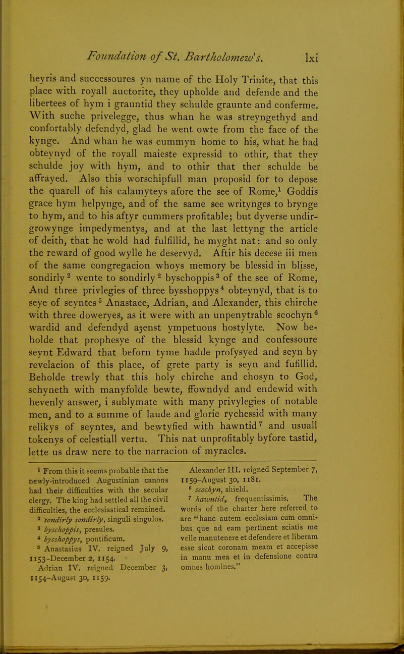 heyris and successoures yn name of the Holy Trinite, that this place with royall auctorite, they upholde and defende and the libertees of hym i granntid they schulde graunte and conferme. With suche privelegge, thus whan he was streyngethyd and confortably defendyd, glad he went owte from the face of the kynge. And whan he was cummyn home to his, what he had obteynyd of the royall maieste expressid to othir, that thev schulde joy with hym, and to othir that ther schulde be affrayed. Also this worschipfull man proposid for to depose the quarell of his calamyteys afore the see of Rome/ Goddis grace hym helpynge, and of the same see writynges to brynge to hym, and to his aftyr cummers profitable; but dyverse undir- growynge impedymentys, and at the last lettyng the article of deith, that he wold had fulfillid, he myght nat: and so only the reward of good wylle he deservyd. Aftir his decese iii men of the same congregacion whoys memory be blessid in blisse, sondirly2 wente to sondirly2 byschoppis3 of the see of Rome, And three privlegies of three bysshoppys4 obteynyd, that is to seye of seyntes 5 Anastace, Adrian, and Alexander, this chirche with three doweryes, as it were with an unpenytrable scochyn6 wardid and defendyd a3enst ympetuous hostylyte. Now be- holde that prophesye of the blessid kynge and confessoure seynt Edward that beforn tyme hadde profysyed and seyn by revelacion of this place, of grete party is seyn and fufillid. Beholde trewly that this holy chirche and chosyn to God, schyneth with manyfolde bewte, ffowndyd and endewid with hevenly answer, i sublymate with many privylegies of notable men, and to a summe of laude and glorie rychessid with many relikys of seyntes, and bewtyfied with hawntid7 and usuall tokenys of celestiall vertu. This nat unprofltably byfore tastid, lette us draw nere to the narracion of myracles. 1 From this it seems probable that the newly-introduced Augustinian canons had their difficulties with the secular clergy. The king had settled all the civil difficulties, the ecclesiastical remained. 2 sondirly sondirly, singuli singulos. 3 byschoppis, presules. 4 bysshoppys, pontificum. B Anastasius IV. reigned July 9, 1153- December 2, 1154. 1 Adrian IV. reigned December 3, 1154- August 30, 1159. Alexander III. reigned September 7, 1159-August 30, 1181. 6 scochyn, shield. 7 hawntid, frequentissimis. The words of the charter here referred to are hanc autem ecclesiam cum omni- bus que ad earn pertinent sciatis me velle manutenere et defendere et liberam esse sicut coronam meam et accepisse in manu mea et in defensione contra omnes homines.