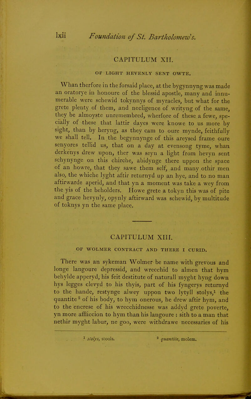 CAPITULUM XII. OF LIGHT HEVENLY SENT OWTE. Whan therfore in the forsaid place, at the bygynnyng was made an oratorye in honoure of the blessid apostle, many and innu- merable were schewid tokynnys of myracles, but what for the grete plenty of them, and necligence of writyng of the same, they be almoyste unremembred, wherfore of these a fewe, spe- cially of these that lattir dayes were knowe to us more by sight, than by heryng, as they cam to oure mynde, feithfully we shall tell. In the begynnynge of this areysed frame oure senyores tellid us, that on a day at evensong tyme, whan derkenys drew upon, ther was seyn a light from hevyn sent schynynge on this chirche, abidynge there uppon the space of an howre, that they sawe them self, and many othir men also, the whiche lyght aftir returnyd up an hye, and to no man aftirwarde aperid, and that yn a moment was take a wey from the yis of the beholders. Howe grete a tokyn this was of pite and grace hevynly, opynly aftirward was schewid, by multitude of toknys yn the same place. CAPITULUM XIII. OF WOLMER CONTRACT AND THERE I CURID. There was an sykeman Wolmer be name with grevous and longe langoure depressid, and wrecchid to almen that hym behylde apperyd, his feit destitute of naturall myght hyng down hys legges clevyd to his thyis, part of his fyngerys returnyd to the hande, restynge alwey uppon two lytyll stolys,1 the quantite2 of his body, to hym onerous, he drew aftir hym, and to the encrese of his wrecchidnesse was addyd grete poverte, yn more affliccion to hym than his langoure : sith to a man that nethir myght labur, ne goo, were withdrawe necessaries of his stolys, stools. 2 quantite, molem.