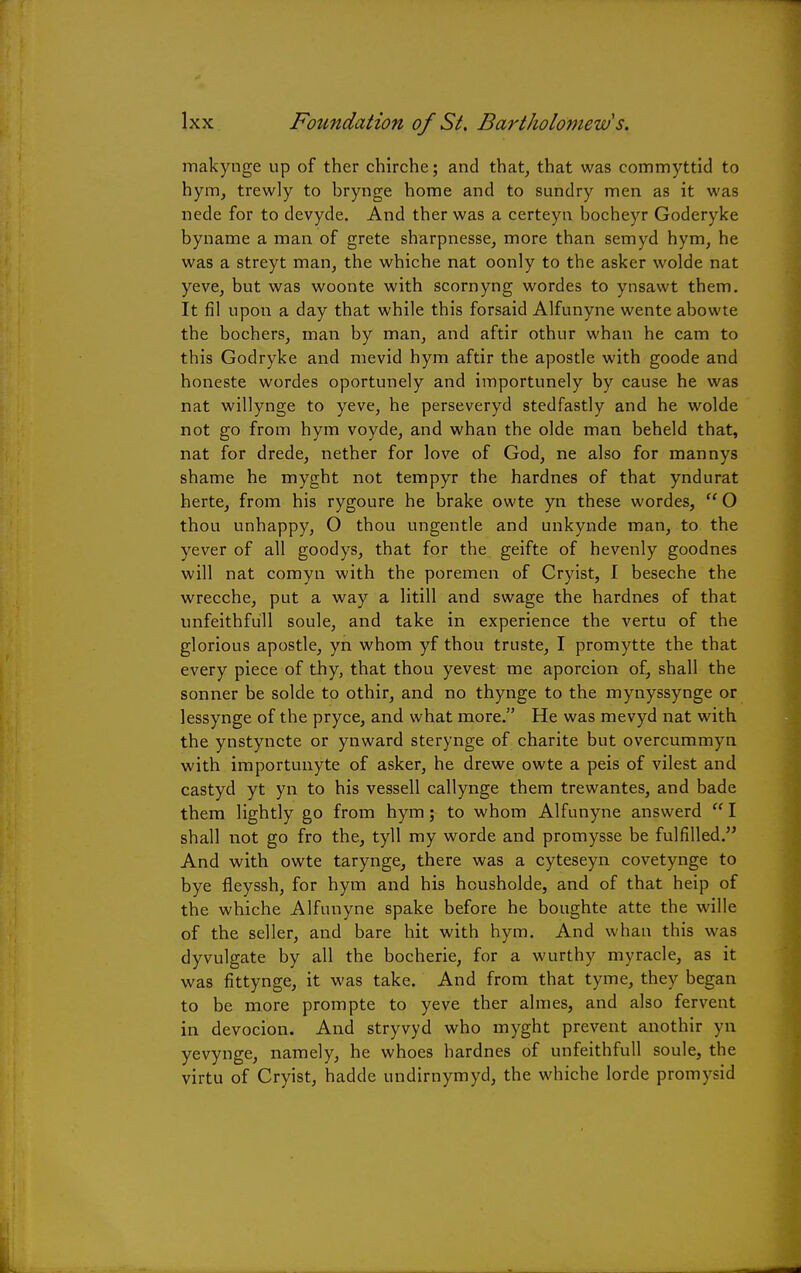 makynge up of ther chirche; and that, that was commyttid to hym, trewly to brynge home and to sundry men as it was nede for to devyde. And ther was a certeyn bocheyr Goderyke byname a man of grete sharpnesse, more than semyd hym, he was a streyt man, the whiche nat oonly to the asker wolde nat yeve, but was woonte with scornyng wordes to ynsawt them. It fil upon a day that while this forsaid Alfunyne wente abowte the bochers, man by man, and aftir othur whan he cam to this Godryke and mevid hym aftir the apostle with goode and honeste wordes oportunely and importunely by cause he was nat willynge to yeve, he perseveryd stedfastly and he wolde not go from hym voyde, and whan the olde man beheld that, nat for drede, nether for love of God, ne also for mannys shame he myght not tempyr the hardnes of that yndurat herte, from his rygoure he brake owte yn these wordes,  O thou unhappy, O thou ungentle and unkynde man, to the yever of all goodys, that for the geifte of hevenly goodnes will nat comyn with the poremen of Cryist, I beseche the wrecche, put a way a litill and swage the hardnes of that unfeithfull soule, and take in experience the vertu of the glorious apostle, yn whom yf thou truste, I promytte the that every piece of thy, that thou yevest me aporcion of, shall the sonner be solde to othir, and no thynge to the mynyssynge or lessynge of the pryce, and what more. He was mevyd nat with the ynstyncte or ynward sterynge of charite but overcummyn with importunyte of asker, he drewe owte a peis of vilest and castyd yt yn to his vessell callynge them trewantes, and bade them lightly go from hym; to whom Alfunyne answerd I shall not go fro the, tyll my worde and promysse be fulfilled. And with owte tarynge, there was a cyteseyn covetynge to bye fieyssh, for hym and his housholde, and of that heip of the whiche Alfunyne spake before he boughte atte the wille of the seller, and bare hit with hym. And whan this was dyvulgate by all the bocherie, for a wurthy myracle, as it was fittynge, it was take. And from that tyme, they began to be more prompte to yeve ther almes, and also fervent in devocion. And stryvyd who myght prevent anothir yn yevynge, namely, he whoes hardnes of unfeithfull soule, the virtu of Cryist, hadde undirnymyd, the whiche lorde promysid