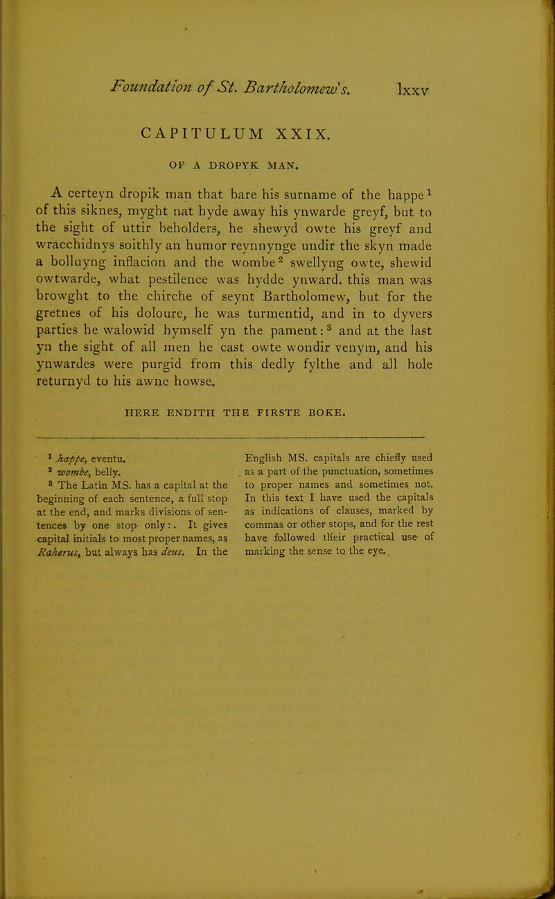 CAPITULUM XXIX. OF A DROPYK MAN. A certeyn dropik man that bare his surname of the happe1 of this siknes, myght nat hyde away his ynwarde greyf, but to the sight of uttir beholders, he shewyd owte his greyf and wracchidnys soithly an humor reynnynge undir the skyn made a bolluyng inflacion and the wombe2 swellyng owte, shewid owtwarde, what pestilence was hydde ynward. this man was browght to the chirche of seynt Bartholomew, but for the gretnes of his doloure, he was turmentid, and in to dyvers parties he walowid hymself yn the pament:3 and at the last yn the sight of all men he cast owte wondir venym, and his ynwardes were purgid from this dedly fylthe and all hole returnyd to his awne howse. HERE ENDITH THE FIRSTE BOKE. 1 happe, eventu. 3 wombe, belly. 8 The Latin MS. has a capital at the beginning of each sentence, a full stop at the end, and marks divisions of sen- tences by one stop only:. It gives capital initials to most proper names, as liaherus, but always has dens. In the English MS. capitals are chiefly used as a part of the punctuation, sometimes to proper names and sometimes not. In this text I have used the capitals as indications of clauses, marked by commas or other stops, and for the rest have followed their practical use of marking the sense to the eye.