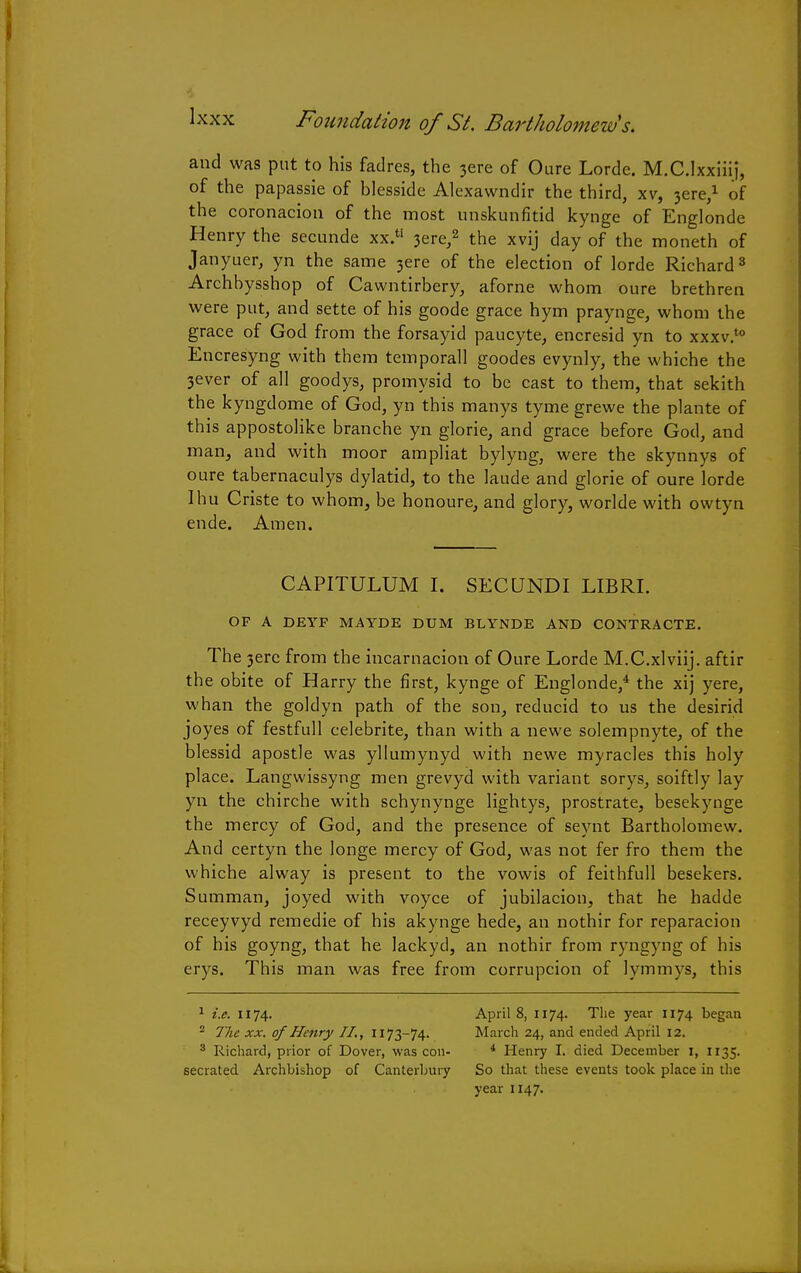 and was put to his fadres, the 3ere of Oure Lorde. M.C.lxxiiij, of the papassie of blesside Alexawndir the third, xv, 3cre,1 of the coronaciou of the most unskunfitid kynge of Englonde Henry the secunde xx.t! 3ere,2 the xvij day of the moneth of Janyuer, yn the same 3ere of the election of lorde Richard3 Archbysshop of Cawntirbery, aforne whom oure brethren were put, and sette of his goode grace hym praynge, whom the grace of God from the forsayid paucyte, encresid yn to xxxv.t0 Encresyng with them temporall goodes evynly, the whiche the 3ever of all goodys, promysid to be cast to them, that sekith the kyngdome of God, yn this manys tyme grewe the plante of this appostolike branche yn glorie, and grace before God, and man, and with moor ampliat bylyng, were the skynnys of oure tabernaculys dylatid, to the laude and glorie of oure lorde Ihu Criste to whom, be honoure, and glory, worlde with owtyn ende. Amen. CAPITULUM I. SECUNDI LIBRI. OF A DEYF MAYDE DDM BLYNDE AND CONTRACTE. The 3erc from the incarnacion of Oure Lorde M.C.xlviij. aftir the obite of Harry the first, kynge of Englonde,4 the xij yere, whan the goldyn path of the son, reducid to us the desirid joyes of festfull celebrite, than with a newe solempnyte, of the blessid apostle was yllumynyd with newe myracles this holy place. Langwissyng men grevyd with variant sorys, soiftly lay yn the chirche with schynynge lightys, prostrate, besekynge the mercy of God, and the presence of seynt Bartholomew. And certyn the longe mercy of God, was not fer fro them the whiche alway is present to the vowis of feithfull besekers. Summan, joyed with voyce of jubilacion, that he hadde receyvyd remedie of his akynge hede, an nothir for reparacion of his goyng, that he lackyd, an nothir from ryngyng of his erys. This man was free from corrupcion of lymmys, this 1 i.e. 1174. 2 The xx. of Henry II., 1173-74. 3 Richard, prior of Dover, was con- secrated Archbishop of Canterbury April 8, 1174. The year 1174 began March 24, and ended April 12. 4 Henry I. died December 1, 1135. So that these events took place in the year 1147.