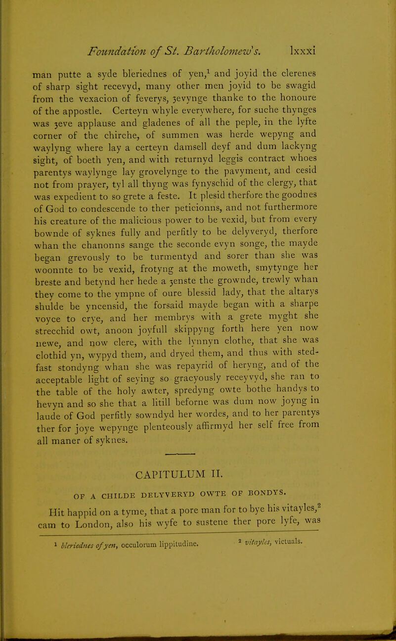 man putte a syde bleriednes of yen,1 and joyid the clerenes of sharp sight recevyd, many other men joyid to be swagid from the vexacion of feverys, 3evynge thanke to the honoure of the appostle. Certeyn whyle everywhere, for suche thynges was 3eve applause and gladenes of all the peple, in the lyfte corner of the chirche, of summen was herde wepyng and waylyng where lay a certeyn damsell deyf and dum lackyng sight, of boeth yen, and with returnyd leggis contract whoes parentys waylynge lay grovelynge to the pavyment, and cesid not from prayer, tyl all thyng was fynyschid of the clergy, that was expedient to so grete a feste. It plesid therfore the goodnes of God to condescende to ther peticionns, and not furthermore his creature of the malicious power to be vexid, but from every bownde of syknes fully and perfidy to be delyveryd, therfore whan the chanonns sange the seconde evyn songe, the mayde began grevously to be turmentyd and sorer than she was woonnte to be vexid, frotyng at the moweth, smytynge her breste and betynd her hede a 3enste the grownde, trewly whan they come to the ympne of oure blessid lady, that the altarys shulde be yncensid, the forsaid mayde began with a sharpe voyce to crye, and her membrys with a grete myght she strecchid owt, anoon joyfull skippyng forth here yen now newe, and now clere, with the lynnyn clothe, that she was clothid yn, wypyd them, and dryed them, and thus with sted- fast stondyng whan she was repayrid of heryng, and of the acceptable light of seying so gracyously receyvyd, she ran to the table of the holy awter, spredyng owte bothe handys to hevyn and so she that a litill beforne was dum now joyng in laude of God perfidy sowndyd her wordes, and to her parentys ther for joye wepynge plenteously afErmyd her self free from all maner of syknes. CAPITULUM II. OF A CHILDE DELYVERYD OWTE OF BONDYS. Hit happid on a tyme, that a pore man for to bye his vitayles,2 cam to London, also his wyfe to sustene ther pore lyfe^was 1 bleriednes of yen, occulorum lippitudine. 2 vitayhs, victuals.