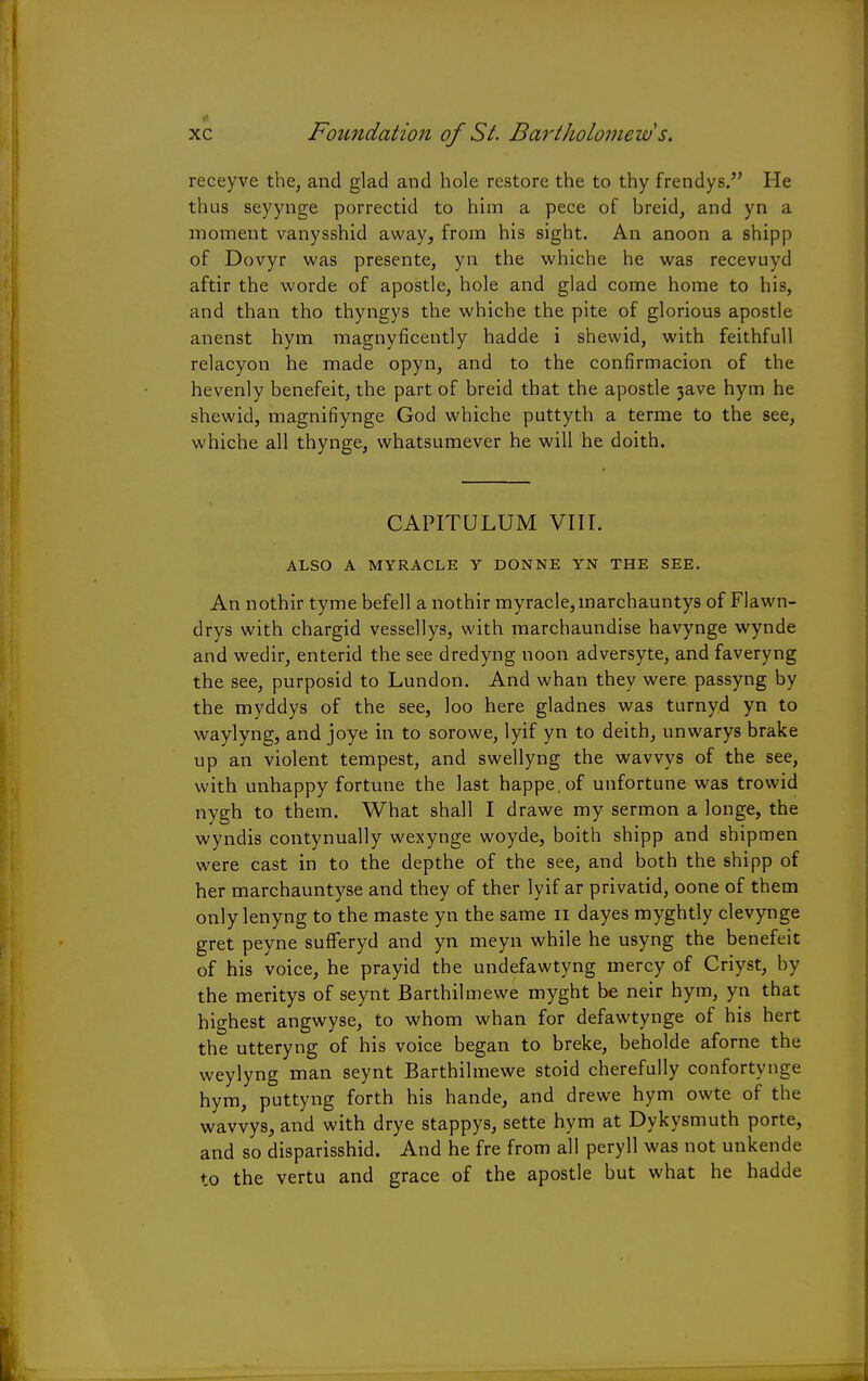 Foundation of St. Bartholomew s. receyve the, and glad and hole restore the to thy frendys. He thus seyynge porrectid to him a pece of breid, and yn a moment vanysshid away, from his sight. An anoon a shipp of Dovyr was presente, yn the whiche he was recevuyd aftir the worde of apostle, hole and glad come home to his, and than tho thyngys the whiche the pite of glorious apostle anenst hym magnyficently hadde i shewid, with feithfull relacyon he made opyn, and to the confirmacion of the hevenly benefeit, the part of breid that the apostle 3ave hym he shewid, magnifiynge God whiche puttyth a terme to the see, whiche all thynge, whatsumever he will he doith. CAPITULUM VIII. ALSO A MYRACLE Y DONNE YN THE SEE. An nothir tyme befell a nothir myracle,inarchauntys of Flawn- drys with chargid vessellys, with marchaundise havynge wynde and wedir, enterid the see dredyng noon adversyte, and faveryng the see, purposid to Lundon. And whan they were passyng by the myddys of the see, loo here gladnes was turnyd yn to waylyng, and joye in to sorowe, lyif yn to deith, unwarys brake up an violent tempest, and swellyng the wavvys of the see, with unhappy fortune the last happe.of unfortune was trowid nygh to them. What shall I drawe my sermon a longe, the wyndis contynually wexynge woyde, boith shipp and shipmen were cast in to the depthe of the see, and both the shipp of her marchauntyse and they of ther lyif ar privatid, oone of them only lenyng to the maste yn the same n dayes myghtly clevynge gret peyne sufferyd and yn meyn while he usyng the benefeit of his voice, he prayid the undefawtyng mercy of Criyst, by the meritys of seynt Barthilmewe myght be neir hym, yn that highest angwyse, to whom whan for defawtynge of his hert the utteryng of his voice began to breke, beholde aforne the weylyng man seynt Barthilmewe stoid cherefully confortynge hym, puttyng forth his hande, and drewe hym owte of the wavvys, and with drye stappys, sette hym at Dykysmuth porte, and so disparisshid. And he fre from all peryll was not unkende to the vertu and grace of the apostle but what he hadde