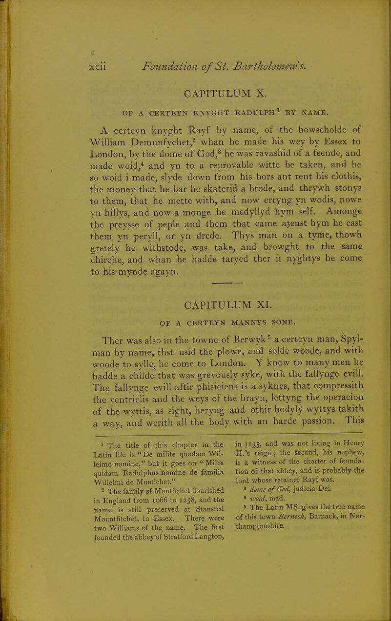 CAPITULUM X. OF A CERTEYN KNYGHT RADULPH 1 BY NAME. A certeyn knyght Rayf by name, of the howseholde of William Demunfychet,2 whan he made his wey by Essex to London, by the dome of God,3 he was ravashid of a feende, and made woid,4 and yn to a reprovable witte be taken, and he so woid i made, slyde down from his hors ant rent his clothis, the money that he bar he skaterid a brode, and thrywh stonys to them, that he mette with, and now erryng yn wodis, nowe yn hillys, and now a monge he medyllyd hym self. Amonge the preysse of peple and them that came a3enst hym he cast them yn peryll, or yn drede. Thys man on a tyme, thowh gretely he withstode, was take, and browght to the same chirche, and whan he hadde taryed ther ii nyghtys he come to his mynde agayn. CAPITULUM XI. OF A CERTEYN MANNYS SONE. Ther was also in the towne of Berwyk5 a certeyn man, Spyl- man by name, thst usid the plowe, and solde woode, and with woode to sylle, he come to London. Y know to many men he hadde a childe that was grevously syke, with the fallynge evill. The fallynge evill aftir phisiciens is a syknes, that compressith the ventriclis and the weys of the brayn, lettyng the operacion of the wyttis, as sight, heryng and othir bodyly wyttys takith a way, and werith all the body with an harde passion. This 1 The title of this chapter in the Latin life is  De milite quodam Wil- lelmo nomine, but it goes on Miles quidam Radulphus nomine de familia Willelmi de Munfichet. 2 The family of Montfichet flourished in England from 1066 to 1258, and the name is still preserved at Stansted Mountfitchet, in Essex. There were two Williams of the name. The first founded the abbey of Stratford Langton, in 1135, and was not living in Henry II.'s reign ; the second, his nephew, is a witness of the charter of founda- tion of that abbey, and is probably the lord whose retainer Rayf was. 3 dome of God, judicio Dei. * woid, mad. e The Latin MS. gives the true name of this town Bemech, Barnack, in Nor- thamptonshire.