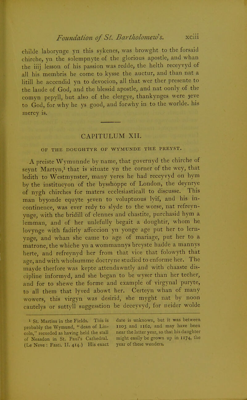 childe laborynge yn this sykenes, was browght to the forsaid chirche, yn the solempnyte of the glorious apostle, and whan the iiij lesson of his passion was redde, the helth receyvyd of all his membris he come to kysse the auctur, and than nat a litill he accendid yn to devocion, all that wer ther presente to the laude of God, and the blessid apostle, and nat oonly of the comyn pepyll, but also of the clergye, thankynges were 3eve to God, for why he ys good, and forwhy in to the worlde. his mercy is. CAPITULUM XII. OF THE DOUGHTYR OF WYMUNDE THE PREYST. A preiste Wymunnde by name, that governyd the chirche of seynt Martyn,1 that is situate yn the corner of the wey, that ledith to Westmynster, many yeres he had receyvyd on hym by the institucyon of the bysshoppe of London, the deynrye of nygh chirches for maters ecclesiastical! to discusse. This man by3onde equyte 3even to voluptuous lyif, and his in- continence, was ever redy to slyde to the worse, nat refreyn- ynge, w ith the bridill of clennes and chastite, purchasid hym a lemman, and of her unlefully begait a doughtir, whom he. lovynge with fadirly affeccion yn yonge age put her to lern- ynge, and whan she came to age of manage, put her to a matrone, the whiche yn a wommannys breyste hadde a mannys herte, and refreynyd her from that vice that folowyth that age, and with wholsumme doctryne studied to enforme her. The mayde therfore was kepte attendawntly and with chaaste dis- cipline informyd, and she began to be wyser than her techer, and for to shewe the forme and example of virgynal puryte, to all them that lyved abowt her. Certeyn whan of many wowers, this virgyn was desirid, she myght nat by noon cautelys or suttyll suggesstion be deceyvyd, for neider wolde 1 St. Martins in the Fields. This is probably the Wymund, dean of Lin- coln, recorded as having held the stall of Neasdon in St. Paul's Cathedral. (Le Neve : Fasti. II. 414.) His exact date is unknown, but it was between 1103 and 1162, and may have been near the latter year, so that his daughter might easily be grown up in 1174, the year of these wonders.