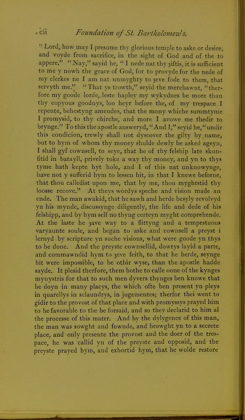  Lord, how may I presume thy glorious temple to aske or desire, and voyde from sacrifice, in the sight of God and of the to appere.  Nay, sayid he,  I nede nat thy 3iftis, it is sufficient to me y nowh the grace of God, for to provyde for the nede of my clerkes ne I am nat unmyghty to 3eve fode to them, that servyth me. That ys trowth, seyid the merchawnt, ther- fore my goode lorde,.leste hapley my wykydnes be more than thy copyous goodnys, loo heyr before the, of my trespace I repente, behestyng amendes, that the mony whiche summtyme I promysid, to thy chirche, and more I avowe me thedir to brynge. To this the apostle answeryd, And T, seyid he,undir this condicion, trewly shall not dyscover the gilty by name, but to hym of whom thy money shulde dewly be asked ageyn, I shall gyf cownsell, to seye, that he of thy felship late skun- fitid in batayll, prively toke a way thy money, and yn to thys tyme hath kepte hyt hole, and I of this nat unknowynge, have not y sufFerid hym to lessen hit, in that I knewe beforne, that thou calledist upon me, that by me, thou myghtstid thy loosse recove. At theys wordys speche and vision made an ende. The man awakid, that he sawh and herde besyly revolvyd yn his mynde, discussynge diligently, the life and dede of his felshipp, and by hym self no thyng certeyn myght comprehende. At the laste he 3ave way to a flittyng and a tempestuous varyaunte soule, and began to aske and cownsell a preyst i lernyd by scripture yn suche visions, what were goode yn thys to be done. And the preyste cownsellid, dowtys layid a parte, and commawndid hym to 3eve feith, to that he herde, seynge hit were impossible, to be othir wyse, than the apostle hadde sayde. It plesid therfore, them bothe to calle oone of the kynges mynystris for that to such men dyvers thynges ben knowe that be doyn in many placys, the which ofte ben present yn pleys in quarellys in sclaundrys, in jugementes; therfor thei went to gidir to the provost of that place and with promyssys prayed him to be favorable to the be forsaid, and so they declarid to him al the processe of this mater. And by the dylygence of this man, the man was sowght and fownde, and browght yn to a secrete place, and only presente the provost and the doer of the tres- pace, he was callid yn of the preyste and opposid, and the preyste prayed hym, and exhortid hym, that he wolde restore