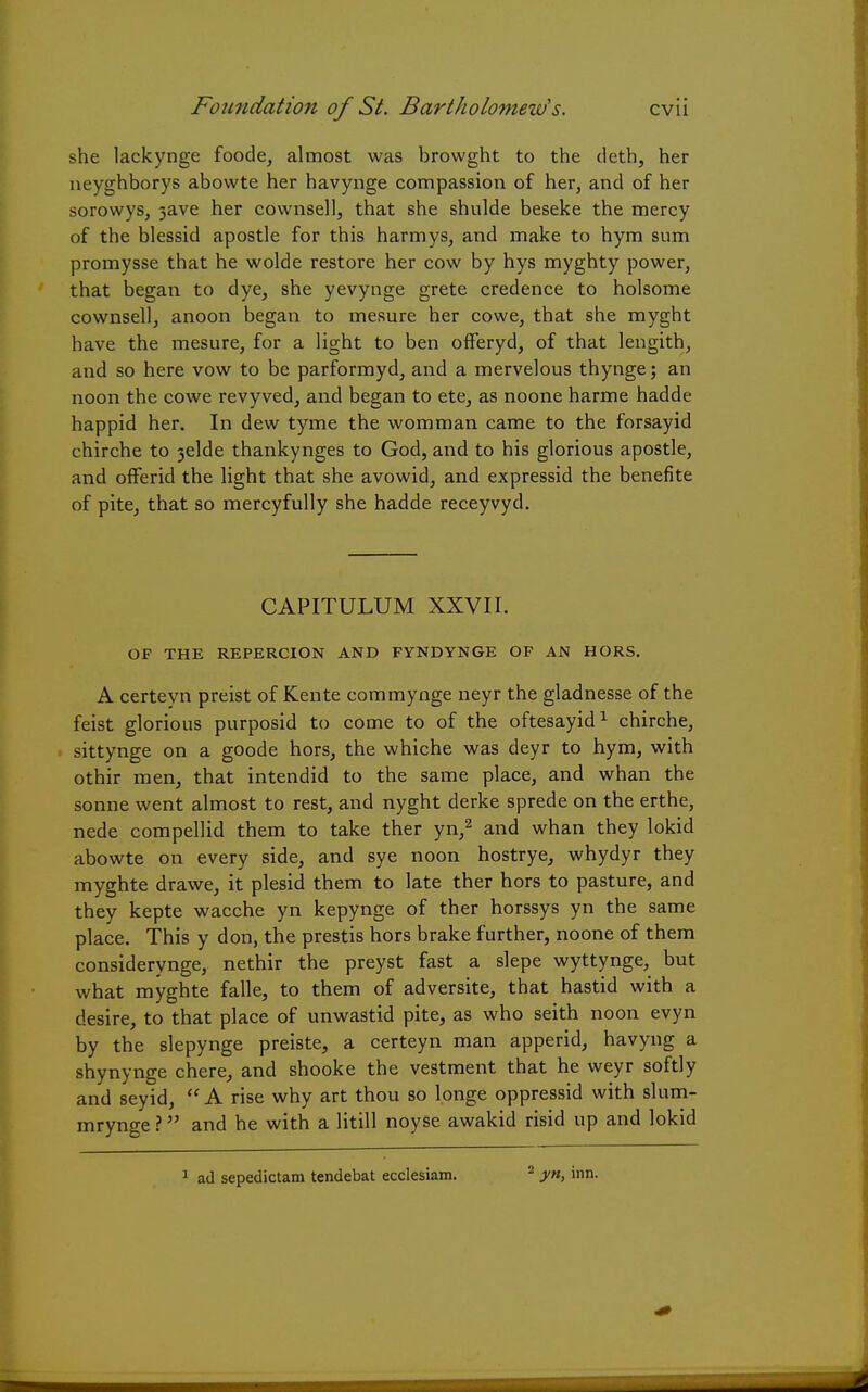 she lackynge foode, almost was browght to the deth, her neyghborys abowte her havynge compassion of her, and of her sorowys, 3ave her cownsell, that she shulde beseke the mercy of the blessid apostle for this harmys, and make to hym sum promysse that he wolde restore her cow by hys myghty power, that began to dye, she yevynge grete credence to holsome cownsell, anoon began to mesure her cowe, that she myght have the mesure, for a light to ben offeryd, of that lengith, and so here vow to be parformyd, and a mervelous thynge; an noon the cowe revyved, and began to ete, as noone harme hadde happid her. In dew tyme the womman came to the forsayid chirche to 3elde thankynges to God, and to his glorious apostle, and ofFerid the light that she avowid, and expressid the benefite of pite, that so mercyfully she hadde receyvyd. CAPITULUM XXVII. OF THE REPERCION AND FYNDYNGE OF AN HORS. A certeyn preist of Kente commynge neyr the gladnesse of the feist glorious purposid to come to of the oftesayid1 chirche, sittynge on a goode hors, the whiche was deyr to hym, with othir men, that intendid to the same place, and whan the sonne went almost to rest, and nyght derke sprede on the erthe, nede compellid them to take ther yn,2 and whan they lokid abowte on every side, and sye noon hostrye, whydyr they myghte drawe, it plesid them to late ther hors to pasture, and they kepte wacche yn kepynge of ther horssys yn the same place. This y don, the prestis hors brake further, noone of them considerynge, nethir the preyst fast a slepe wyttynge, but what myghte falle, to them of adversite, that hastid with a desire, to that place of unwastid pite, as who seith noon evyn by the slepynge preiste, a certeyn man apperid, havyng a shynynge chere, and shooke the vestment that he weyr softly and seyid,  A rise why art thou so longe oppressid with slum- mrynge ? and he with a litill noyse awakid risid up and lokid 1 ad sepedictam tendebat ecclesiam. - yn, inn.