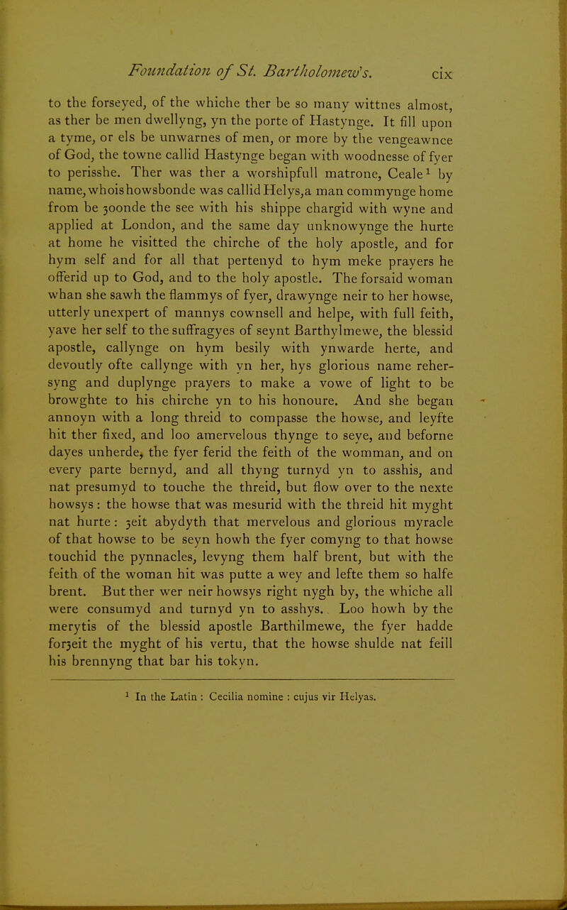 to the forseyed, of the whiche ther be so many wittnes almost, as ther be men dwellyng, yn the porte of Hastynge. It fill upon a tyme, or els be unwarnes of men, or more by the vengeawnce of God, the towne callid Hastynge began with woodnesse of fyer to perisshe. Ther was ther a worshipfull matrone, Ceale1 by name,whoishowsbonde was callid Helys,a man commyngehome from be 30onde the see with his shippe chargid with wyne and applied at London, and the same day unknowynge the hurte at home he visitted the chirche of the holy apostle, and for hym self and for all that pertenyd to hym meke prayers he offend up to God, and to the holy apostle. The forsaid woman whan she sawh the flammys of fyer, drawynge neir to her howse, utterly unexpert of mannys cownsell and helpe, with full feith, yave her self to the suffragyes of seynt Barthylmewe, the blessid apostle, callynge on hym besily with ynwarde herte, and devoutly ofte callynge with yn her, hys glorious name reher- syng and duplynge prayers to make a vowe of light to be browghte to his chirche yn to his honoure. And she began annoyn with a long threid to compasse the howse, and leyfte hit ther fixed, and loo amervelous thynge to seye, and beforne dayes unherde, the fyer ferid the feith of the womman, and on every parte bernyd, and all thyng turnyd yn to asshis, and nat presumyd to touche the threid, but flow over to the nexte howsys: the howse that was mesurid with the threid hit myght nat hurte: 5eit abydyth that mervelous and glorious myracle of that howse to be seyn howh the fyer comyng to that howse touchid the pynnacles, levyng them half brent, but with the feith of the woman hit was putte a wey and lefte them so halfe brent. But ther wer neir howsys right nygh by, the whiche all were consumyd and turnyd yn to asshys. Loo howh by the merytis of the blessid apostle Barthilmewe, the fyer hadde fo^eit the myght of his vertu, that the howse shulde nat feill his brennyng that bar his tokyn. In the Latin : Cecilia nomine : cujus vir Helyas.