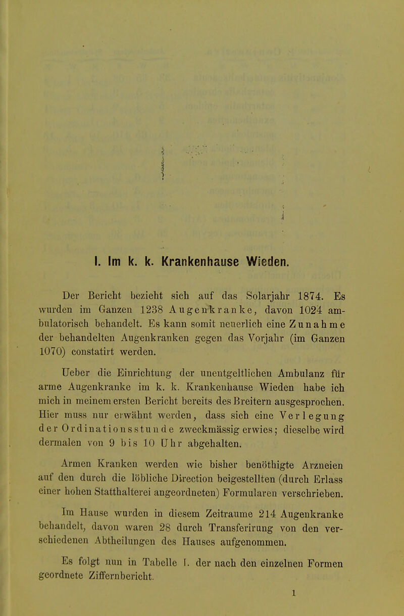 Der Bericht bezieht sich auf das Solarjahr 1874. Es wurden im Ganzen 1238 Augenkranke, davon 1024 am- bulatorisch behandelt. Es kann somit neuerlich eine Zunahme der behandelten Augenkranken gegen das Vorjahr (im Ganzen 1070) constatirt werden. Ueber die Einrichtung der unentgeltlichen Ambulanz für arme Augenkranke im k. k. Krankeuhause Wieden habe ich mich in meinem ersten Bericht bereits des Breitern ausgesprochen. Hier muss nur erwähnt werden, dass sich eine Verlegung der Ordinationsstunde zweckmässig erwies; dieselbe wird dermalen von 9 bis 10 Uhr abgehalten. Armen Kranken werden wie bisher benöthigte Arzneien auf den durch die löbliche Direction beigestellten (durch Erlass einer hohen Statthalterei angeordneten) Formularen verschrieben. Im Hause wurden in diesem Zeiträume 214 Augenkranke behandelt, davon waren 28 dareh Transferirung von den ver- schiedenen Abtheilungen des Hauses aufgenommen. Es folgt nun in Tabelle I. der nach den einzelnen Formen geordnete Ziffernbericht. 1