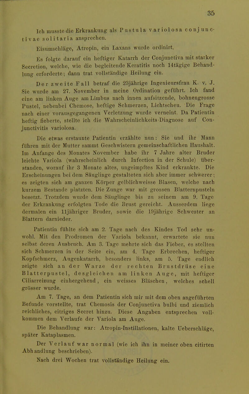 Ich musste die Erkrankung als Pustula v a r i o 1 o s a conjunc- tivae solitaria ansprechen. EisumschUige, Atropin, ein I,axans wurde ordinirt. Es folgte darauf ein heftiger Katarrh der Conjunctiva mit starker Secretion, welche, wie die begleitende Keratitis noch 14tägige Behand- lung erforderte; dann trat vollständige Heilung ein. Der zweite Fall betraf die 23jährige Ingenieursfrau K. v. J. Sie wurde am 27. November in meine Ordination geführt. Ich fand eine am linken Auge am Limbus nach innen aufsitzende, bohnengrosse Pustel, nebenbei Chemose, heftige Schmerzen, Lichtscheu. Die Frage nach einer vorausgegangenen Verletzung wurde verneint. Da Patientin heftig fieberte, stellte ich die Wahrscheinlichkeits-Diagnose auf Con- junctivitis variolosa. Die etwas erstaunte Patientin erzählte nun: Sie und ihr Mann führen mit der Mutter sammt Geschwistern gemeinschaftlichen Haushalt. Im Anfange des Monates November habe ihr 7 Jahre alter Bruder leichte Variola (wahrscheinlich durch Infection in der Schule) über- standen, worauf ihr 3 Monate altes, ungeimpftes Kind erkrankte. Die Erscheinungen bei dem Säuglinge gestalteten sich aber immer schwerer: es zeigten sich am ganzen Körper gelblichweisse Blasen, welche nach kurzem Bestände platzten. Die Zunge war mit grossen Blatternpusteln besetzt. Trotzdem wurde dem Säuglinge bis zu seinem am 9. Tage der Erkrankung erfolgten Tode die Brust gereicht. Ausserdem liege dermalen ein lljähriger Bruder, sowie die 19jährige Schwester an Blattern darnieder. Patientin fühlte sich am 2. Tage nach des Kindes Tod sehr un- wohl. Mit den Prodromen der Variola bekannt, erwartete sie nun selbst deren Ausbrirch. Am 3. Tage mehrte sich das Fieber, es stellten sich Schmerzen in der Seite ein, am 4. Tage Erbrechen, heftiger Kopfschmerz, Augenkatarrh, besonders links, am 5. Tage endlich zeigte sich an der Warze der rechten Brustdrüse eine Blatterpustel, desgleichen am linken Auge, mit heftiger Ciliarreizung einhergehend, ein weisses Bläschen, welches schell grösser wurde. Am 7. Tage, an dem Patientin sich mir mit dem oben angeführten Befunde vorstellte, trat Chemosis der Conjunctiva bulbi und ziemlich reichliches, eitriges Secret hinzu. Diese Angaben entsprechen voll- kommen dem Verlaufe der Variola am Auge. Die Behandlung war: Atropin-Instillationen, kalte Ueberschläge, später Kataplasmen. Der Verlauf war normal (wie ich ihn in meiner oben citirten Abhandlung beschrieben). Nach drei Wochen trat vollständige Heilung ein.