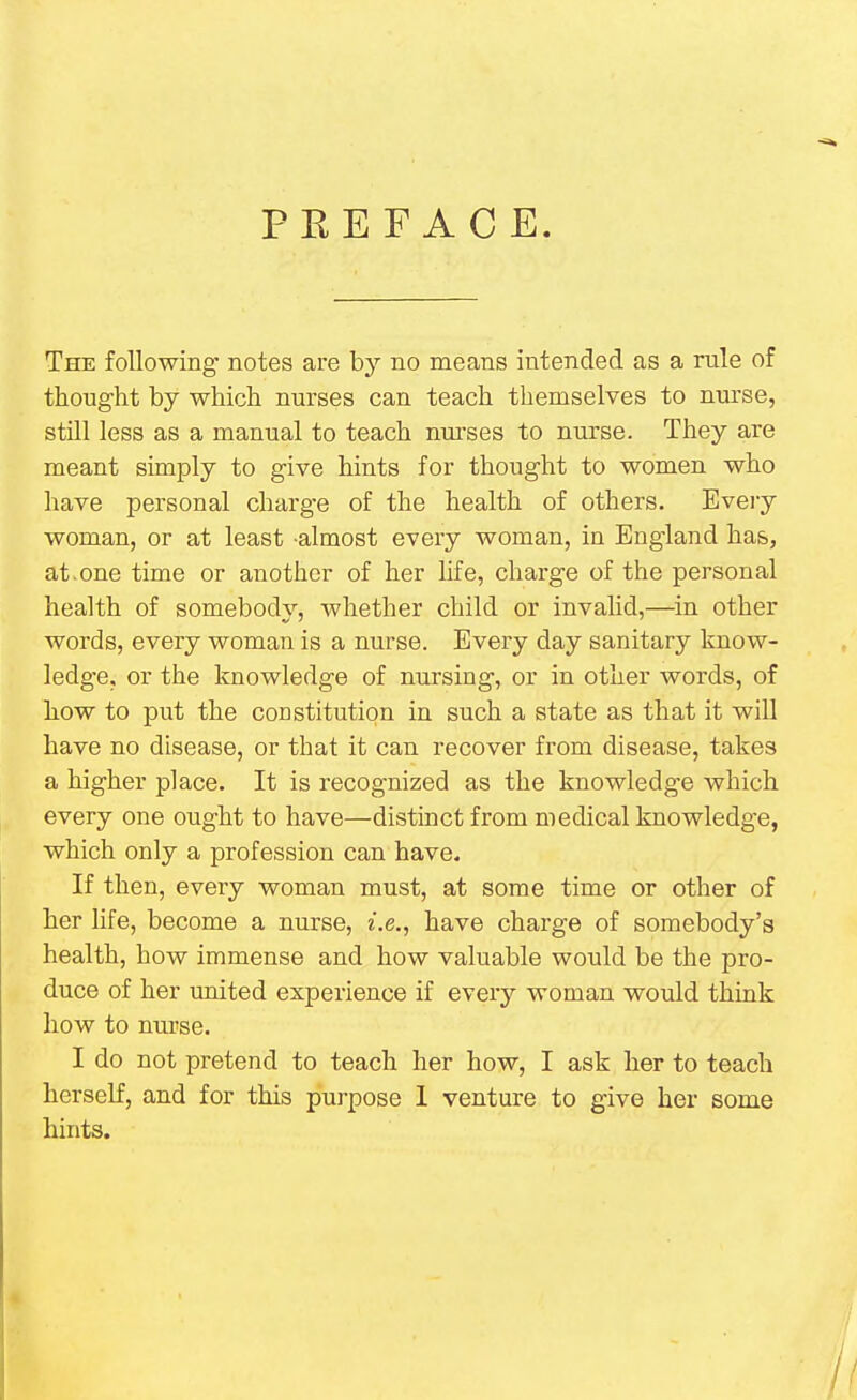 PREFACE. The following notes are by no means intended as a rule of thought by which nurses can teach themselves to nurse, still less as a manual to teach nurses to nurse. They are meant simply to give hints for thought to women who have personal charge of the health of others. Every woman, or at least almost every woman, in England has, at.one time or another of her life, charge of the personal health of somebody, whether child or invalid,—in other words, every woman is a nurse. Every day sanitary know- ledge, or the knowledge of nursing, or in other words, of how to put the constitution in such a state as that it will have no disease, or that it can recover from disease, takes a higher place. It is recognized as the knowledge which every one ought to have—distinct from medical knowledge, which only a profession can have. If then, every woman must, at some time or other of her life, become a nurse, i.e., have charge of somebody's health, how immense and how valuable would be the pro- duce of her united experience if every woman would think how to nurse. I do not pretend to teach her how, I ask her to teach herself, and for this purpose 1 venture to give her some hints.