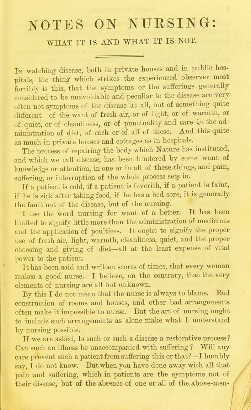 WHAT IT IS AND WHAT IT IS NOT. In watching disease, both in private houses and in public hos- pitals, the thing which strikes the experienced observer most forcibly is this, that the symptoms or the sufferings generally considered to be unavoidable and peculiar to the disease are very often not symptoms of the disease at all, but of something quite different—of the want of fresh air, or of light, or of warmth, or of quiet, or of cleanliness, or of punctuality and care in the ad- ministration of diet, of each or of all of these. And this quite as much in private houses and cottages as in hospitals. . The process of repairing the body which Nature has instituted, and which we call disease, has been hindered by some want of knowledge or attention, in one or in all of these things, and pain, suffering, or interruption of the whole process sets in. If a patient is cold, if a patient is feverish, if a patient is faint, if he is sick after taking food, if he has a bed-sore, it is generally the fault not of the disease, but of the nursing. I use the word nursing for want of a better. It has been limited to signify little more than the administration of medicines and the application of poultices. It ought to signify the proper use of fresh air, light, warmth, cleanliness, quiet, and the proper choosing and giving of diet—all at the least expense of vital power to the patient. It has been said and written scores of times, that every woman makes a good nurse. I believe, on the contrary, that the very elements of nursing are all but unknown. By this I do not mean that the nurse is always to blame. Bad construction of rooms and houses, and other bad arrangements often make it impossible to nurse. But the art of nursing ought to include such arrangements as alone make what I understand by nursing possible. If we are asked, Is such or such a disease a restorative process ? Can such an illness be unaccompanied with suffering 1 Will any care prevent such a patient from suffering this or that?—I humbly say, I do not know. But when you have done away with all that pain and suffering, which in patients are the symptoms not of their disease, but of the absence of one or all of the above-men-