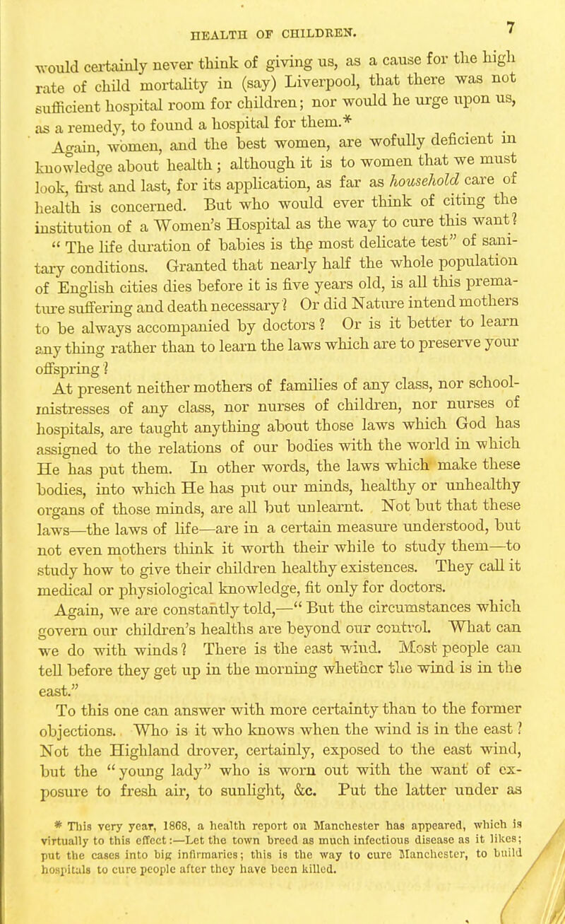 HEALTH OF CHILDREN. ' would certainly never think of giving us, as a cause for the high rate of child mortality in (say) Liverpool, that there was not sufficient hospital room for children; nor would he urge upon us, as a remedy, to found a hospital for them* Again, women, and the best women, are wofully deficient m knowledge about health; although it is to women that we must look, first and last, for its application, as far as household care of health is concerned. But who would ever think of citing the institution of a Women's Hospital as the way to cure this want ?  The life duration of babies is the most delicate test of sani- tary conditions. Granted that nearly half the whole population of English cities dies before it is five years old, is all this prema- ture suffering and death necessary I Or did Nature intend mothers to be always accompanied by doctors ? Or is it better to learn any thing rather than to learn the laws which are to preserve your offspring? At present neither mothers of families of any class, nor school- mistresses of any class, nor nurses of children, nor nurses of hospitals, are taught anything about those laws which God has assigned to the relations of our bodies with the world in which He has put them. In other words, the laws which make these bodies, into which He has put our minds, healthy or unhealthy organs of those minds, are all but unlearnt. Not but that these laws—the laws of life—are in a certain measure understood, but not even mothers think it worth their while to study them—to study how to give their children healthy existences. They call it medical or physiological knowledge, fit only for doctors. Again, we are constantly told,— But the circumstances which govern our children's healths are beyond our control. What can we do with winds 1 There is the east wind. Most people can tell before they get up in the morning whether the wind is in the east. To this one can answer with more certainty than to the former objections. Who is it who knows when the wind is in the east ' Not the Highland drover, certainly, exposed to the east wind, but the young lady who is worn out with the want of ex- posure to fresh air, to sunlight, &c. Put the latter under as * This very year, 1868, a health report on Manchester has appeared, which is virtually to this effect:—Let the town breed as much infectious disease as it likes; put the cases into big infirmaries; this is the way to cure Manchester, to build hospitals to cure people after they have been killed.