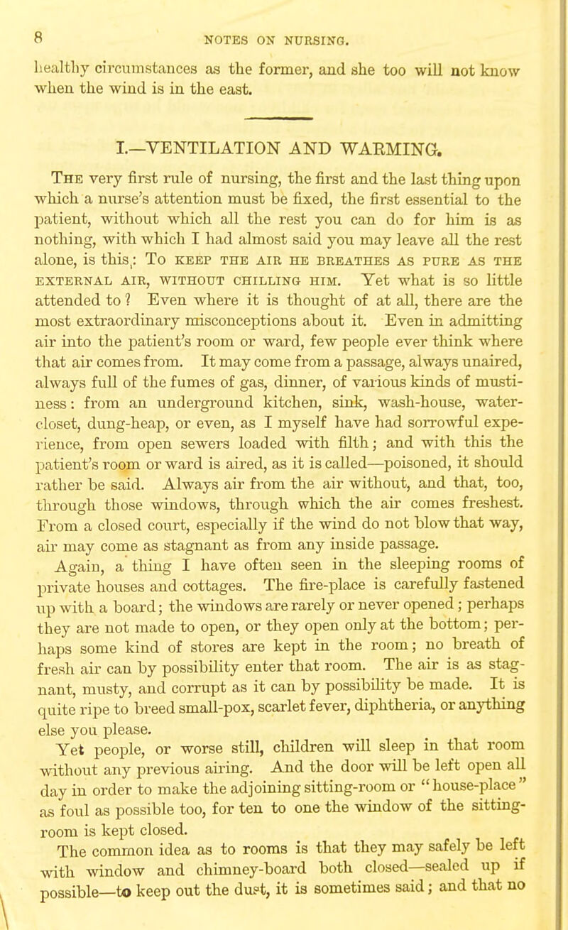 healthy circumstances as the former, and she too will not know when the wind is in the east. I.—VENTILATION AND WAEMING. The very first rule of nursing, the first and the last thing upon which a nurse's attention must be fixed, the first essential to the patient, without which all the rest you can do for him is as nothing, with which I had almost said you may leave all the rest alone, is this,: To keep the air he breathes as pure as the EXTERNAL AIR, WITHOUT CHILLING HIM. Yet what is SO little attended to 1 Even where it is thought of at all, there are the most extraordinary misconceptions about it. Even in admitting air into the patient's room or ward, few people ever think where that air comes from. It may come from a passage, always unaired, always full of the fumes of gas, dinner, of various kinds of niusti- ness: from an underground kitchen, sink, wash-house, water- closet, dung-heap, or even, as I myself have had sorrowful expe- rience, from open sewers loaded with filth; and with this the patient's room or ward is aired, as it is called—poisoned, it should rather be said. Always air from the air without, and that, too, through those windows, through which the air comes freshest. From a closed court, especially if the wind do not blow that way, air may come as stagnant as from any inside passage. Again, a thing I have often seen in the sleeping rooms of private houses and cottages. The fire-place is carefully fastened up with a board; the windows are rarely or never opened; perhaps they are not made to open, or they open only at the bottom; per- haps some kind of stores are kept in the room; no breath of fresh air can by possibility enter that room. The air is as stag- nant, musty, and corrupt as it can by possibility be made. It is quite ripe to breed small-pox, scarlet fever, diphtheria, or anything else you please. Yet people, or worse still, children will sleep in that room without any previous airing. And the door will be left open all day in order to make the adjoining sitting-room or house-place as foul as possible too, for ten to one the window of the sitting- room is kept closed. The common idea as to rooms is that they may safely be left with window and chimney-board both closed—sealed up if possible—to keep out the dust, it is sometimes said; and that no