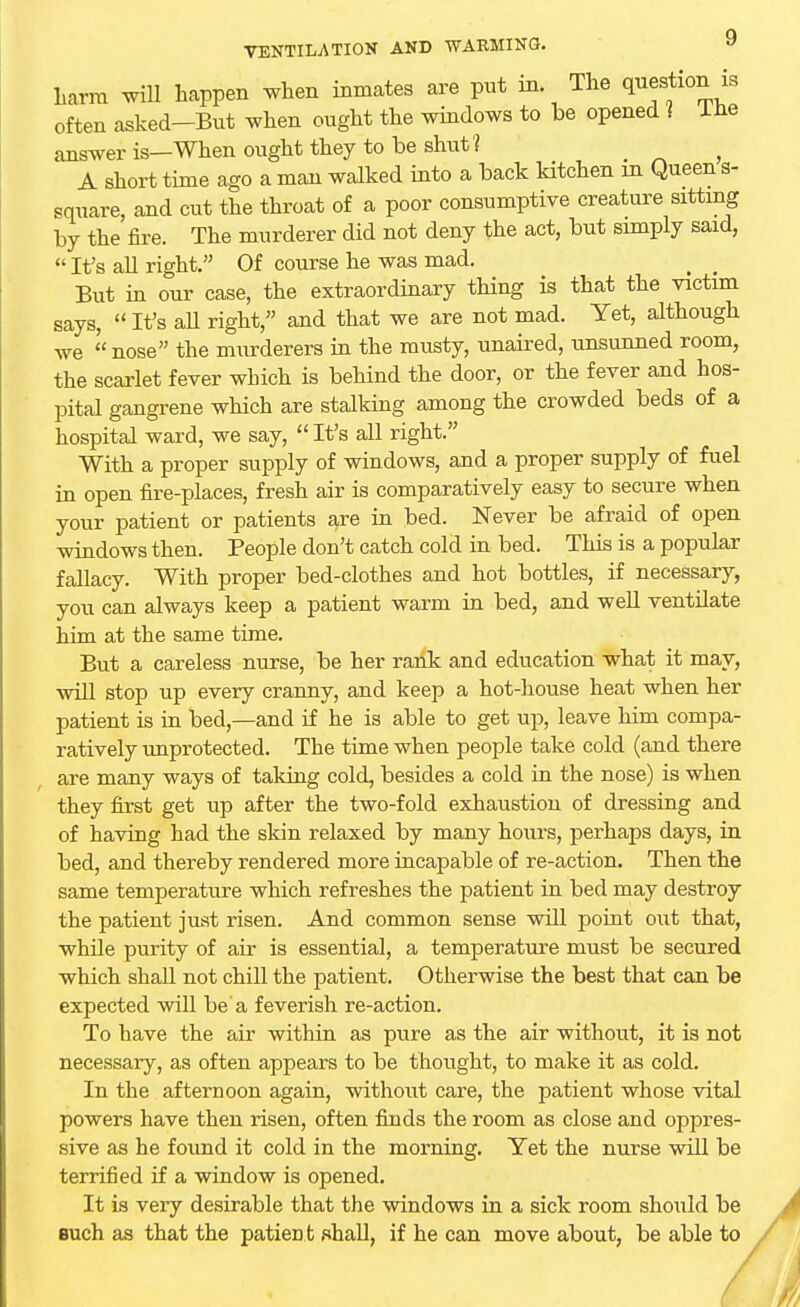 harm will happen when inmates are put in. The question is often asked-But when ought the windows to be opened ? Ine answer is—When ought they to be shut 1 ? A short time ago a man walked into a back kitchen m Queen s- square, and cut the throat of a poor consumptive creature sitting by the fire. The murderer did not deny the act, but simply said,  It's all right. Of course he was mad. But in our case, the extraordinary thing is that the victim says,  It's aU right, and that we are not mad. Yet, although we  nose the murderers in the musty, unaired, unsunned room, the scarlet fever which is behind the door, or the fever and hos- pital gangrene which are stalking among the crowded beds of a hospital ward, we say,  It's all right. With a proper supply of windows, and a proper supply of fuel in open fire-places, fresh air is comparatively easy to secure when your patient or patients are in bed. Never be afraid of open windows then. People don't catch cold in bed. This is a popular fallacy. With proper bed-clothes and hot bottles, if necessary, you can always keep a patient warm in bed, and well ventilate him at the same time. But a careless nurse, be her rank and education what it may, will stop up every cranny, and keep a hot-house heat when her patient is in bed,—and if he is able to get up, leave him compa- ratively unprotected. The time when people take cold (and there are many ways of taking cold, besides a cold in the nose) is when they first get up after the two-fold exhaustion of dressing and of having had the skin relaxed by many hours, perhaps days, in bed, and thereby rendered more incapable of re-action. Then the same temperature which refreshes the patient in bed may destroy the patient just risen. And common sense will point out that, while purity of air is essential, a temperature must be secured which shall not chill the patient. Otherwise the best that can be expected will be a feverish re-action. To have the air within as pure as the air without, it is not necessary, as often appears to be thought, to make it as cold. In the afternoon again, without care, the patient whose vital powers have then risen, often finds the room as close and oppres- sive as he found it cold in the morning. Yet the nurse will be terrified if a window is opened. It is veiy desirable that the windows in a sick room should be euch as that the patient shall, if he can move about, be able to