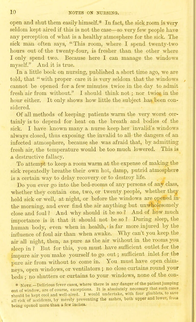 open and shut them easily himself.* In fact, the sick room is very seldom kept aired if this is not the case—so very few people have any perception of what is a healthy atmosphere for the sick. The sick man often says, This room, where I sj)end twenty-two hours out of the twenty-four, is fresher than the other where I only spend two. Because here I can manage the windows myself. And it is true. In a little book on nursing, published a short time ago, we are told, that  with proper care it is very seldom that the windows cannot be opened for a few minutes twice in the day to admit fresh air from without. I should think not ; nor twice in the hour either. It only shows how little the subject has been con- sidered. Of all methods of keeping patients warm the very worst cer- tainly is to dejjend for heat on the breath and bodies of the sick. I have known many a nurse keep her invalid's windows always closed, thus exposing the invalid to all the dangers of an infected atmosphere, because she was afraid that, by admitting fresh air, the temperature would be too much lowered. This ia a destructive fallacy. To attempt to keep a room warm at the expense of making the sick repeatedly breathe their own hot, damp, putrid atmosphere is a certain way to delay recovery or to destroy life. Do you ever go into the bed-rooms of any persons of any class, whether they contain one, two, or twenty people, whether they hold sick or well, at night, or before the windows are opened in the morning, and ever find the air anything but unwholesomely close and foul 1 And why should it be so ? And of how much importance is it that it should not be so 1 During sleep, the human body, even when in health, is far more injured by the influence of foul air than when awake. Why can't you keep the air all night, then, as pure as the air without in the rooms you sleep in ? But for this, you must have sufficient outlet for the impure air you make yourself to go out; sufficient inlet for the pure air from without to come in. You must have open chim- neys, open windows, or ventilators ; no close curtains round your beds ; no shutters or curtains to your windows, none of the con- * Note.—Delirious fever cases, where there is any danger of the patient jumping out of window are of course, exceptions. It is absolutely necessary that such cases should be kept cool and well-aired. I would undertake, with four gimblets, to save all risk of accidents, by merely preventing the sashes, both upper and lower, from being opened more than a few inches.